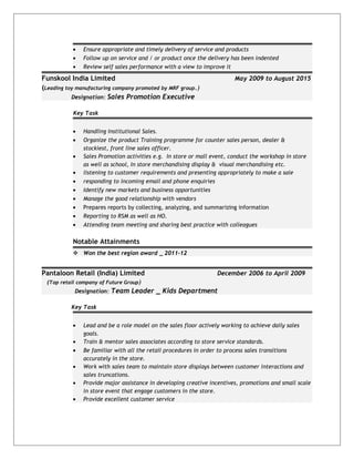 • Ensure appropriate and timely delivery of service and products
• Follow up on service and / or product once the delivery has been indented
• Review self sales performance with a view to improve it
Funskool India Limited May 2009 to August 2015
(Leading toy manufacturing company promoted by MRF group.)
Designation: Sales Promotion Executive
Key Task
• Handling Institutional Sales.
• Organize the product Training programme for counter sales person, dealer &
stockiest, front line sales officer.
• Sales Promotion activities e.g. In store or mall event, conduct the workshop in store
as well as school, In store merchandising display & visual merchandising etc.
• listening to customer requirements and presenting appropriately to make a sale
• responding to incoming email and phone enquiries
• Identify new markets and business opportunities
• Manage the good relationship with vendors
• Prepares reports by collecting, analyzing, and summarizing information
• Reporting to RSM as well as HO.
• Attending team meeting and sharing best practice with colleagues
Notable Attainments
 Won the best region award _ 2011-12
Pantaloon Retail (India) Limited December 2006 to April 2009
(Top retail company of Future Group)
Designation: Team Leader _ Kids Department
Key Task
• Lead and be a role model on the sales floor actively working to achieve daily sales
goals.
• Train & mentor sales associates according to store service standards.
• Be familiar with all the retail procedures in order to process sales transitions
accurately in the store.
• Work with sales team to maintain store displays between customer interactions and
sales truncations.
• Provide major assistance in developing creative incentives, promotions and small scale
in store event that engage customers in the store.
• Provide excellent customer service
 