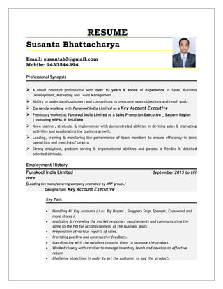 RESUME
Susanta Bhattacharya
Email: susantab3@gmail.com
Mobile: 9433544394
Professional Synopsis
 A result oriented professional with over 10 years & above of experience in Sales, Business
Development, Marketing and Team Management.
 Ability to understand customers and competitors to overcome sales objections and reach goals
 Currently working with Funskool India Limited as a Key Account Executive
 Previously worked at Funskool India Limited as a Sales Promotion Executive _ Eastern Region
( including NEPAL & BHUTAN)
 Keen planner, strategist & implementer with demonstrated abilities in devising sales & marketing
activities and accelerating the business growth.
 Leading, training & monitoring the performance of team members to ensure efficiency in sales
operations and meeting of targets.
 Strong analytical, problem solving & organizational abilities and possess a flexible & detailed
oriented attitude.
Employment History
Funskool India Limited September 2015 to till
date
(Leading toy manufacturing company promoted by MRF group.)
Designation: Key Account Executive
Key Task
• Handling All Key Accounts ( i.e: Big Bazaar , Shoppers Stop, Spencer, Crossword and
more stores )
• Analyzing & reviewing the market response/ requirements and communicating the
same to the HO for accomplishment of the business goals.
• Preparation of various reports of sales.
• Providing positive and constructive feedback.
• Coordinating with the retailers to assist them to promote the product.
• Worked closely with retailer to manage inventory levels and develop an effective
return
• Challenge objections in order to get the customer to buy the products
 