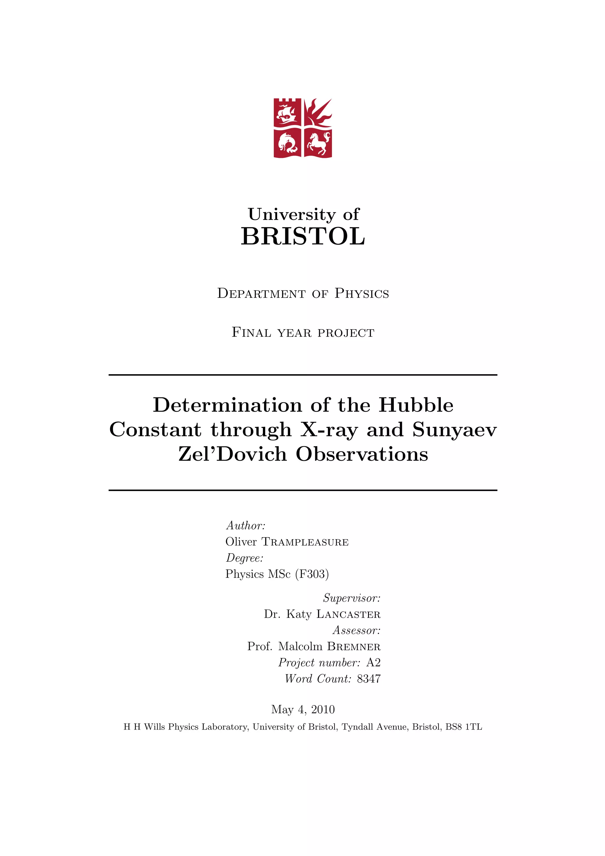 University of
BRISTOL
Department of Physics
Final year project
Determination of the Hubble
Constant through X-ray and Sunyaev
Zel’Dovich Observations
Author:
Oliver Trampleasure
Degree:
Physics MSc (F303)
Supervisor:
Dr. Katy Lancaster
Assessor:
Prof. Malcolm Bremner
Project number: A2
Word Count: 8347
May 4, 2010
H H Wills Physics Laboratory, University of Bristol, Tyndall Avenue, Bristol, BS8 1TL
 