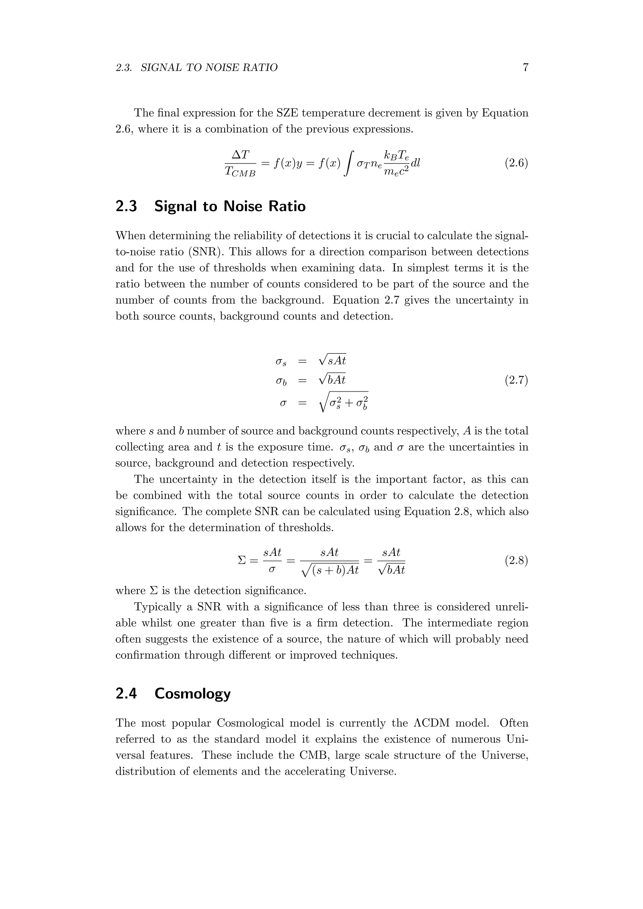 2.3. SIGNAL TO NOISE RATIO 7
The ﬁnal expression for the SZE temperature decrement is given by Equation
2.6, where it is a combination of the previous expressions.
∆T
TCMB
= f(x)y = f(x)
∫
σT ne
kBTe
mec2
dl (2.6)
2.3 Signal to Noise Ratio
When determining the reliability of detections it is crucial to calculate the signal-
to-noise ratio (SNR). This allows for a direction comparison between detections
and for the use of thresholds when examining data. In simplest terms it is the
ratio between the number of counts considered to be part of the source and the
number of counts from the background. Equation 2.7 gives the uncertainty in
both source counts, background counts and detection.
σs =
√
sAt
σb =
√
bAt (2.7)
σ =
√
σ2
s + σ2
b
where s and b number of source and background counts respectively, A is the total
collecting area and t is the exposure time. σs, σb and σ are the uncertainties in
source, background and detection respectively.
The uncertainty in the detection itself is the important factor, as this can
be combined with the total source counts in order to calculate the detection
signiﬁcance. The complete SNR can be calculated using Equation 2.8, which also
allows for the determination of thresholds.
Σ =
sAt
σ
=
sAt
√
(s + b)At
=
sAt
√
bAt
(2.8)
where Σ is the detection signiﬁcance.
Typically a SNR with a signiﬁcance of less than three is considered unreli-
able whilst one greater than ﬁve is a ﬁrm detection. The intermediate region
often suggests the existence of a source, the nature of which will probably need
conﬁrmation through diﬀerent or improved techniques.
2.4 Cosmology
The most popular Cosmological model is currently the ΛCDM model. Often
referred to as the standard model it explains the existence of numerous Uni-
versal features. These include the CMB, large scale structure of the Universe,
distribution of elements and the accelerating Universe.
 