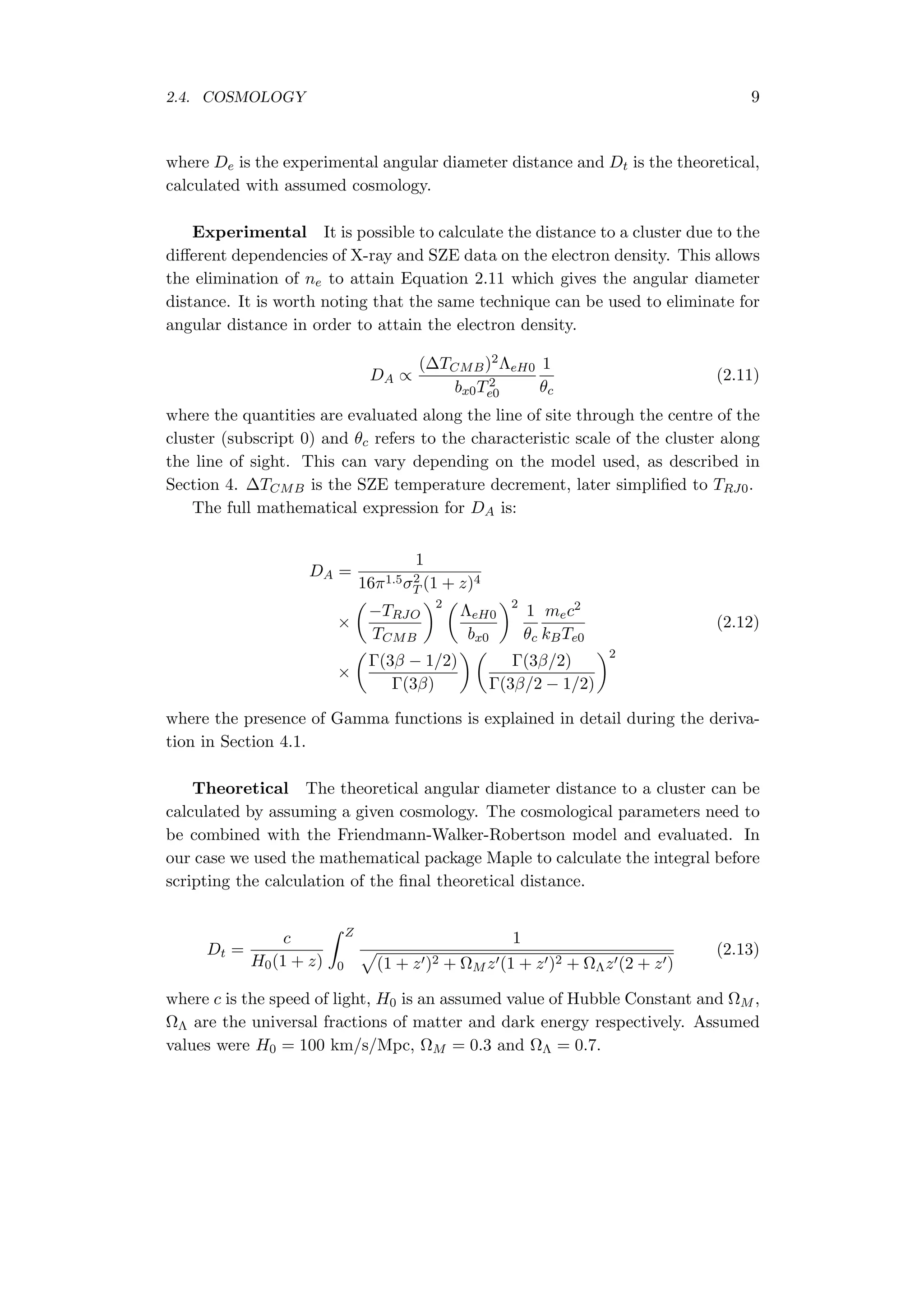 2.4. COSMOLOGY 9
where De is the experimental angular diameter distance and Dt is the theoretical,
calculated with assumed cosmology.
Experimental It is possible to calculate the distance to a cluster due to the
diﬀerent dependencies of X-ray and SZE data on the electron density. This allows
the elimination of ne to attain Equation 2.11 which gives the angular diameter
distance. It is worth noting that the same technique can be used to eliminate for
angular distance in order to attain the electron density.
DA ∝
(∆TCMB)2ΛeH0
bx0T2
e0
1
θc
(2.11)
where the quantities are evaluated along the line of site through the centre of the
cluster (subscript 0) and θc refers to the characteristic scale of the cluster along
the line of sight. This can vary depending on the model used, as described in
Section 4. ∆TCMB is the SZE temperature decrement, later simpliﬁed to TRJ0.
The full mathematical expression for DA is:
DA =
1
16π1.5σ2
T (1 + z)4
×
(
−TRJO
TCMB
)2 (
ΛeH0
bx0
)2
1
θc
mec2
kBTe0
(2.12)
×
(
Γ(3β − 1/2)
Γ(3β)
) (
Γ(3β/2)
Γ(3β/2 − 1/2)
)2
where the presence of Gamma functions is explained in detail during the deriva-
tion in Section 4.1.
Theoretical The theoretical angular diameter distance to a cluster can be
calculated by assuming a given cosmology. The cosmological parameters need to
be combined with the Friendmann-Walker-Robertson model and evaluated. In
our case we used the mathematical package Maple to calculate the integral before
scripting the calculation of the ﬁnal theoretical distance.
Dt =
c
H0(1 + z)
∫ Z
0
1
√
(1 + z′)2 + ΩM z′(1 + z′)2 + ΩΛz′(2 + z′)
(2.13)
where c is the speed of light, H0 is an assumed value of Hubble Constant and ΩM ,
ΩΛ are the universal fractions of matter and dark energy respectively. Assumed
values were H0 = 100 km/s/Mpc, ΩM = 0.3 and ΩΛ = 0.7.
 