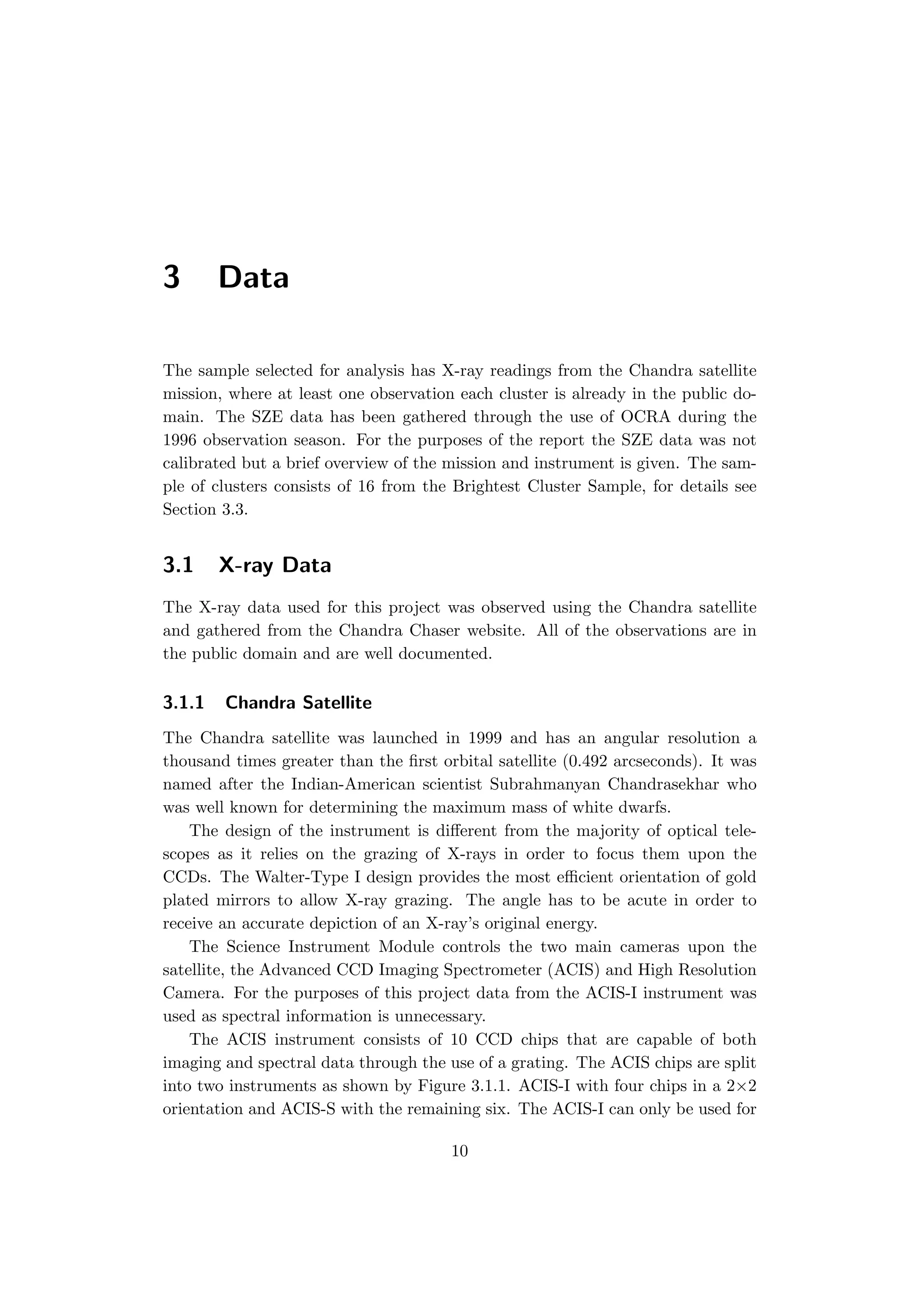 3 Data
The sample selected for analysis has X-ray readings from the Chandra satellite
mission, where at least one observation each cluster is already in the public do-
main. The SZE data has been gathered through the use of OCRA during the
1996 observation season. For the purposes of the report the SZE data was not
calibrated but a brief overview of the mission and instrument is given. The sam-
ple of clusters consists of 16 from the Brightest Cluster Sample, for details see
Section 3.3.
3.1 X-ray Data
The X-ray data used for this project was observed using the Chandra satellite
and gathered from the Chandra Chaser website. All of the observations are in
the public domain and are well documented.
3.1.1 Chandra Satellite
The Chandra satellite was launched in 1999 and has an angular resolution a
thousand times greater than the ﬁrst orbital satellite (0.492 arcseconds). It was
named after the Indian-American scientist Subrahmanyan Chandrasekhar who
was well known for determining the maximum mass of white dwarfs.
The design of the instrument is diﬀerent from the majority of optical tele-
scopes as it relies on the grazing of X-rays in order to focus them upon the
CCDs. The Walter-Type I design provides the most eﬃcient orientation of gold
plated mirrors to allow X-ray grazing. The angle has to be acute in order to
receive an accurate depiction of an X-ray’s original energy.
The Science Instrument Module controls the two main cameras upon the
satellite, the Advanced CCD Imaging Spectrometer (ACIS) and High Resolution
Camera. For the purposes of this project data from the ACIS-I instrument was
used as spectral information is unnecessary.
The ACIS instrument consists of 10 CCD chips that are capable of both
imaging and spectral data through the use of a grating. The ACIS chips are split
into two instruments as shown by Figure 3.1.1. ACIS-I with four chips in a 2×2
orientation and ACIS-S with the remaining six. The ACIS-I can only be used for
10
 