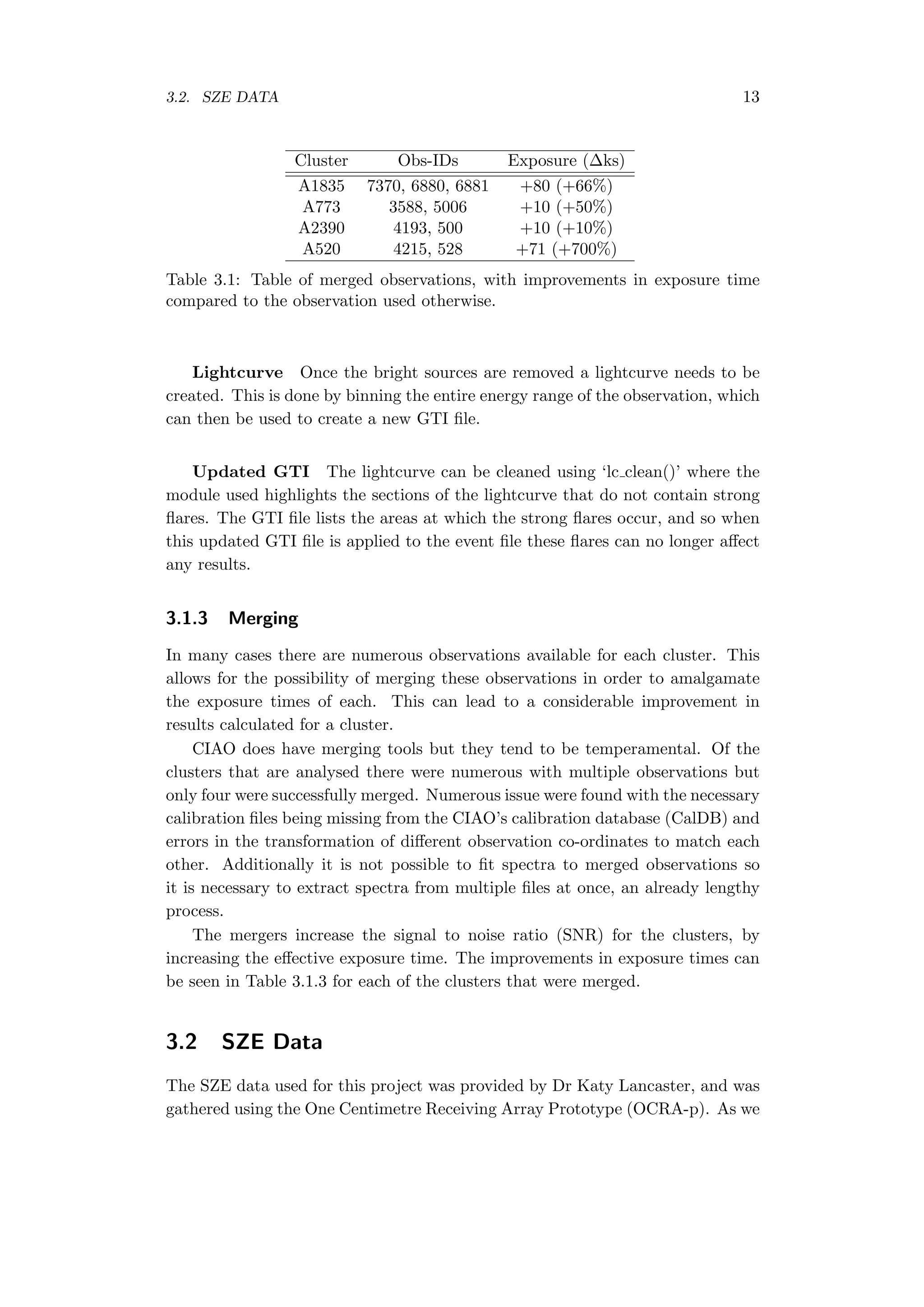 3.2. SZE DATA 13
Cluster Obs-IDs Exposure (∆ks)
A1835 7370, 6880, 6881 +80 (+66%)
A773 3588, 5006 +10 (+50%)
A2390 4193, 500 +10 (+10%)
A520 4215, 528 +71 (+700%)
Table 3.1: Table of merged observations, with improvements in exposure time
compared to the observation used otherwise.
Lightcurve Once the bright sources are removed a lightcurve needs to be
created. This is done by binning the entire energy range of the observation, which
can then be used to create a new GTI ﬁle.
Updated GTI The lightcurve can be cleaned using ‘lc clean()’ where the
module used highlights the sections of the lightcurve that do not contain strong
ﬂares. The GTI ﬁle lists the areas at which the strong ﬂares occur, and so when
this updated GTI ﬁle is applied to the event ﬁle these ﬂares can no longer aﬀect
any results.
3.1.3 Merging
In many cases there are numerous observations available for each cluster. This
allows for the possibility of merging these observations in order to amalgamate
the exposure times of each. This can lead to a considerable improvement in
results calculated for a cluster.
CIAO does have merging tools but they tend to be temperamental. Of the
clusters that are analysed there were numerous with multiple observations but
only four were successfully merged. Numerous issue were found with the necessary
calibration ﬁles being missing from the CIAO’s calibration database (CalDB) and
errors in the transformation of diﬀerent observation co-ordinates to match each
other. Additionally it is not possible to ﬁt spectra to merged observations so
it is necessary to extract spectra from multiple ﬁles at once, an already lengthy
process.
The mergers increase the signal to noise ratio (SNR) for the clusters, by
increasing the eﬀective exposure time. The improvements in exposure times can
be seen in Table 3.1.3 for each of the clusters that were merged.
3.2 SZE Data
The SZE data used for this project was provided by Dr Katy Lancaster, and was
gathered using the One Centimetre Receiving Array Prototype (OCRA-p). As we
 
