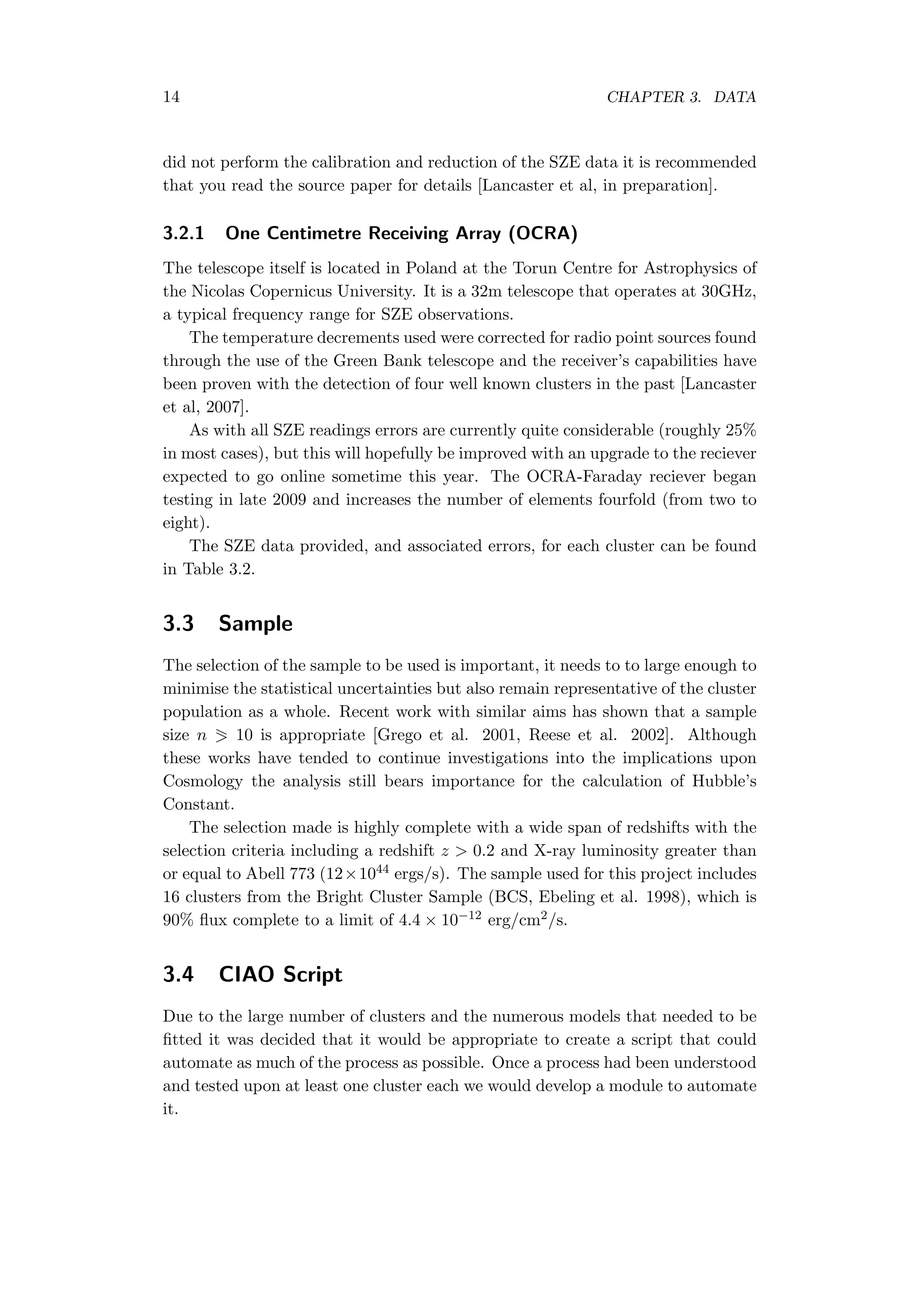 14 CHAPTER 3. DATA
did not perform the calibration and reduction of the SZE data it is recommended
that you read the source paper for details [Lancaster et al, in preparation].
3.2.1 One Centimetre Receiving Array (OCRA)
The telescope itself is located in Poland at the Torun Centre for Astrophysics of
the Nicolas Copernicus University. It is a 32m telescope that operates at 30GHz,
a typical frequency range for SZE observations.
The temperature decrements used were corrected for radio point sources found
through the use of the Green Bank telescope and the receiver’s capabilities have
been proven with the detection of four well known clusters in the past [Lancaster
et al, 2007].
As with all SZE readings errors are currently quite considerable (roughly 25%
in most cases), but this will hopefully be improved with an upgrade to the reciever
expected to go online sometime this year. The OCRA-Faraday reciever began
testing in late 2009 and increases the number of elements fourfold (from two to
eight).
The SZE data provided, and associated errors, for each cluster can be found
in Table 3.2.
3.3 Sample
The selection of the sample to be used is important, it needs to to large enough to
minimise the statistical uncertainties but also remain representative of the cluster
population as a whole. Recent work with similar aims has shown that a sample
size n 10 is appropriate [Grego et al. 2001, Reese et al. 2002]. Although
these works have tended to continue investigations into the implications upon
Cosmology the analysis still bears importance for the calculation of Hubble’s
Constant.
The selection made is highly complete with a wide span of redshifts with the
selection criteria including a redshift z > 0.2 and X-ray luminosity greater than
or equal to Abell 773 (12×1044 ergs/s). The sample used for this project includes
16 clusters from the Bright Cluster Sample (BCS, Ebeling et al. 1998), which is
90% ﬂux complete to a limit of 4.4 × 10−12 erg/cm2/s.
3.4 CIAO Script
Due to the large number of clusters and the numerous models that needed to be
ﬁtted it was decided that it would be appropriate to create a script that could
automate as much of the process as possible. Once a process had been understood
and tested upon at least one cluster each we would develop a module to automate
it.
 
