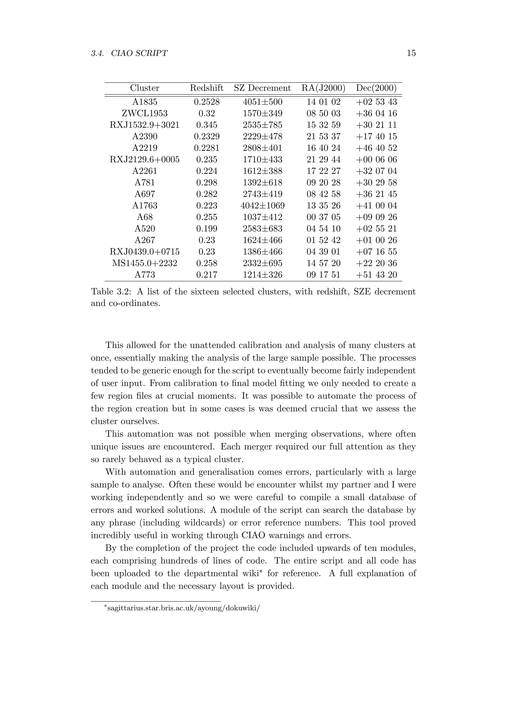 3.4. CIAO SCRIPT 15
Cluster Redshift SZ Decrement RA(J2000) Dec(2000)
A1835 0.2528 4051±500 14 01 02 +02 53 43
ZWCL1953 0.32 1570±349 08 50 03 +36 04 16
RXJ1532.9+3021 0.345 2535±785 15 32 59 +30 21 11
A2390 0.2329 2229±478 21 53 37 +17 40 15
A2219 0.2281 2808±401 16 40 24 +46 40 52
RXJ2129.6+0005 0.235 1710±433 21 29 44 +00 06 06
A2261 0.224 1612±388 17 22 27 +32 07 04
A781 0.298 1392±618 09 20 28 +30 29 58
A697 0.282 2743±419 08 42 58 +36 21 45
A1763 0.223 4042±1069 13 35 26 +41 00 04
A68 0.255 1037±412 00 37 05 +09 09 26
A520 0.199 2583±683 04 54 10 +02 55 21
A267 0.23 1624±466 01 52 42 +01 00 26
RXJ0439.0+0715 0.23 1386±466 04 39 01 +07 16 55
MS1455.0+2232 0.258 2332±695 14 57 20 +22 20 36
A773 0.217 1214±326 09 17 51 +51 43 20
Table 3.2: A list of the sixteen selected clusters, with redshift, SZE decrement
and co-ordinates.
This allowed for the unattended calibration and analysis of many clusters at
once, essentially making the analysis of the large sample possible. The processes
tended to be generic enough for the script to eventually become fairly independent
of user input. From calibration to ﬁnal model ﬁtting we only needed to create a
few region ﬁles at crucial moments. It was possible to automate the process of
the region creation but in some cases is was deemed crucial that we assess the
cluster ourselves.
This automation was not possible when merging observations, where often
unique issues are encountered. Each merger required our full attention as they
so rarely behaved as a typical cluster.
With automation and generalisation comes errors, particularly with a large
sample to analyse. Often these would be encounter whilst my partner and I were
working independently and so we were careful to compile a small database of
errors and worked solutions. A module of the script can search the database by
any phrase (including wildcards) or error reference numbers. This tool proved
incredibly useful in working through CIAO warnings and errors.
By the completion of the project the code included upwards of ten modules,
each comprising hundreds of lines of code. The entire script and all code has
been uploaded to the departmental wiki∗ for reference. A full explanation of
each module and the necessary layout is provided.
∗
sagittarius.star.bris.ac.uk/ayoung/dokuwiki/
 