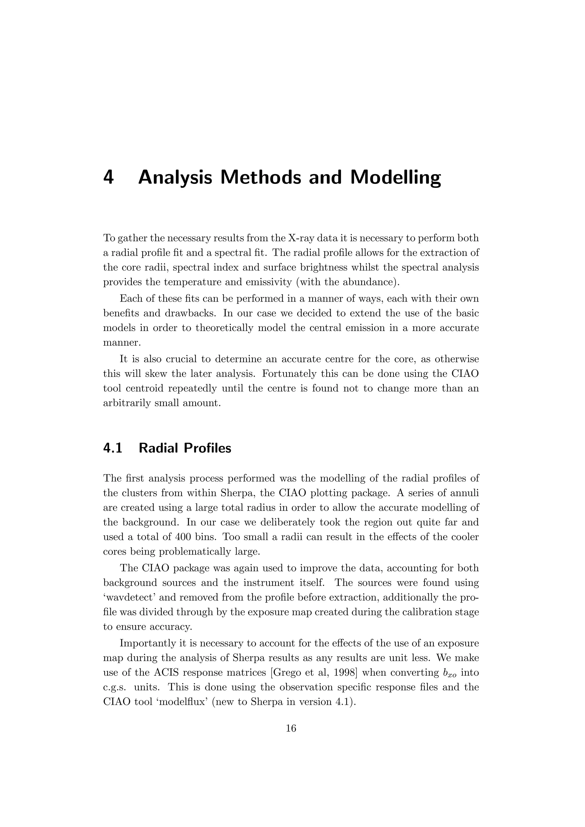 4 Analysis Methods and Modelling
To gather the necessary results from the X-ray data it is necessary to perform both
a radial proﬁle ﬁt and a spectral ﬁt. The radial proﬁle allows for the extraction of
the core radii, spectral index and surface brightness whilst the spectral analysis
provides the temperature and emissivity (with the abundance).
Each of these ﬁts can be performed in a manner of ways, each with their own
beneﬁts and drawbacks. In our case we decided to extend the use of the basic
models in order to theoretically model the central emission in a more accurate
manner.
It is also crucial to determine an accurate centre for the core, as otherwise
this will skew the later analysis. Fortunately this can be done using the CIAO
tool centroid repeatedly until the centre is found not to change more than an
arbitrarily small amount.
4.1 Radial Proﬁles
The ﬁrst analysis process performed was the modelling of the radial proﬁles of
the clusters from within Sherpa, the CIAO plotting package. A series of annuli
are created using a large total radius in order to allow the accurate modelling of
the background. In our case we deliberately took the region out quite far and
used a total of 400 bins. Too small a radii can result in the eﬀects of the cooler
cores being problematically large.
The CIAO package was again used to improve the data, accounting for both
background sources and the instrument itself. The sources were found using
‘wavdetect’ and removed from the proﬁle before extraction, additionally the pro-
ﬁle was divided through by the exposure map created during the calibration stage
to ensure accuracy.
Importantly it is necessary to account for the eﬀects of the use of an exposure
map during the analysis of Sherpa results as any results are unit less. We make
use of the ACIS response matrices [Grego et al, 1998] when converting bxo into
c.g.s. units. This is done using the observation speciﬁc response ﬁles and the
CIAO tool ‘modelﬂux’ (new to Sherpa in version 4.1).
16
 