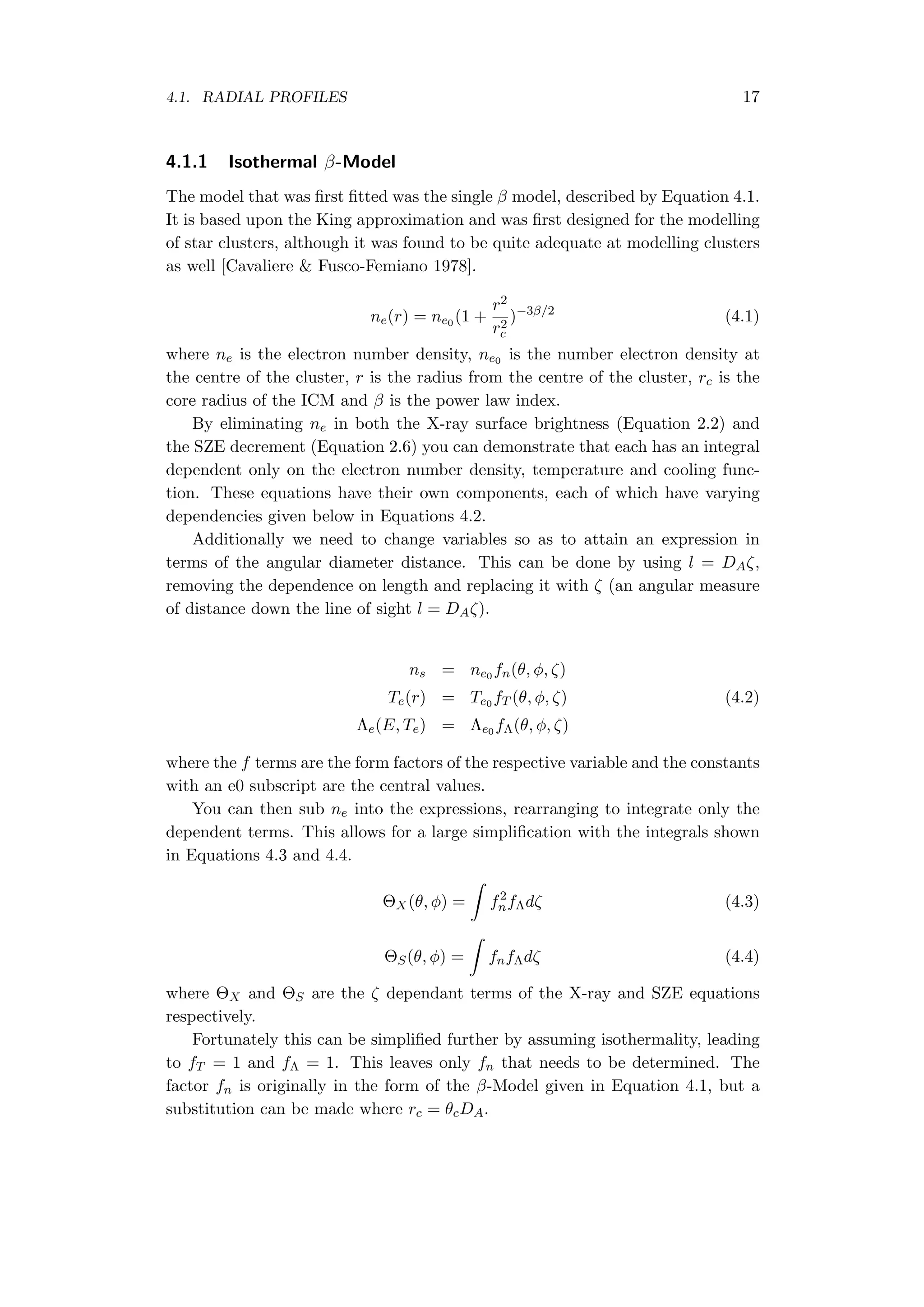 4.1. RADIAL PROFILES 17
4.1.1 Isothermal β-Model
The model that was ﬁrst ﬁtted was the single β model, described by Equation 4.1.
It is based upon the King approximation and was ﬁrst designed for the modelling
of star clusters, although it was found to be quite adequate at modelling clusters
as well [Cavaliere & Fusco-Femiano 1978].
ne(r) = ne0 (1 +
r2
r2
c
)−3β/2
(4.1)
where ne is the electron number density, ne0 is the number electron density at
the centre of the cluster, r is the radius from the centre of the cluster, rc is the
core radius of the ICM and β is the power law index.
By eliminating ne in both the X-ray surface brightness (Equation 2.2) and
the SZE decrement (Equation 2.6) you can demonstrate that each has an integral
dependent only on the electron number density, temperature and cooling func-
tion. These equations have their own components, each of which have varying
dependencies given below in Equations 4.2.
Additionally we need to change variables so as to attain an expression in
terms of the angular diameter distance. This can be done by using l = DAζ,
removing the dependence on length and replacing it with ζ (an angular measure
of distance down the line of sight l = DAζ).
ns = ne0 fn(θ, ϕ, ζ)
Te(r) = Te0 fT (θ, ϕ, ζ) (4.2)
Λe(E, Te) = Λe0 fΛ(θ, ϕ, ζ)
where the f terms are the form factors of the respective variable and the constants
with an e0 subscript are the central values.
You can then sub ne into the expressions, rearranging to integrate only the
dependent terms. This allows for a large simpliﬁcation with the integrals shown
in Equations 4.3 and 4.4.
ΘX(θ, ϕ) =
∫
f2
nfΛdζ (4.3)
ΘS(θ, ϕ) =
∫
fnfΛdζ (4.4)
where ΘX and ΘS are the ζ dependant terms of the X-ray and SZE equations
respectively.
Fortunately this can be simpliﬁed further by assuming isothermality, leading
to fT = 1 and fΛ = 1. This leaves only fn that needs to be determined. The
factor fn is originally in the form of the β-Model given in Equation 4.1, but a
substitution can be made where rc = θcDA.
 