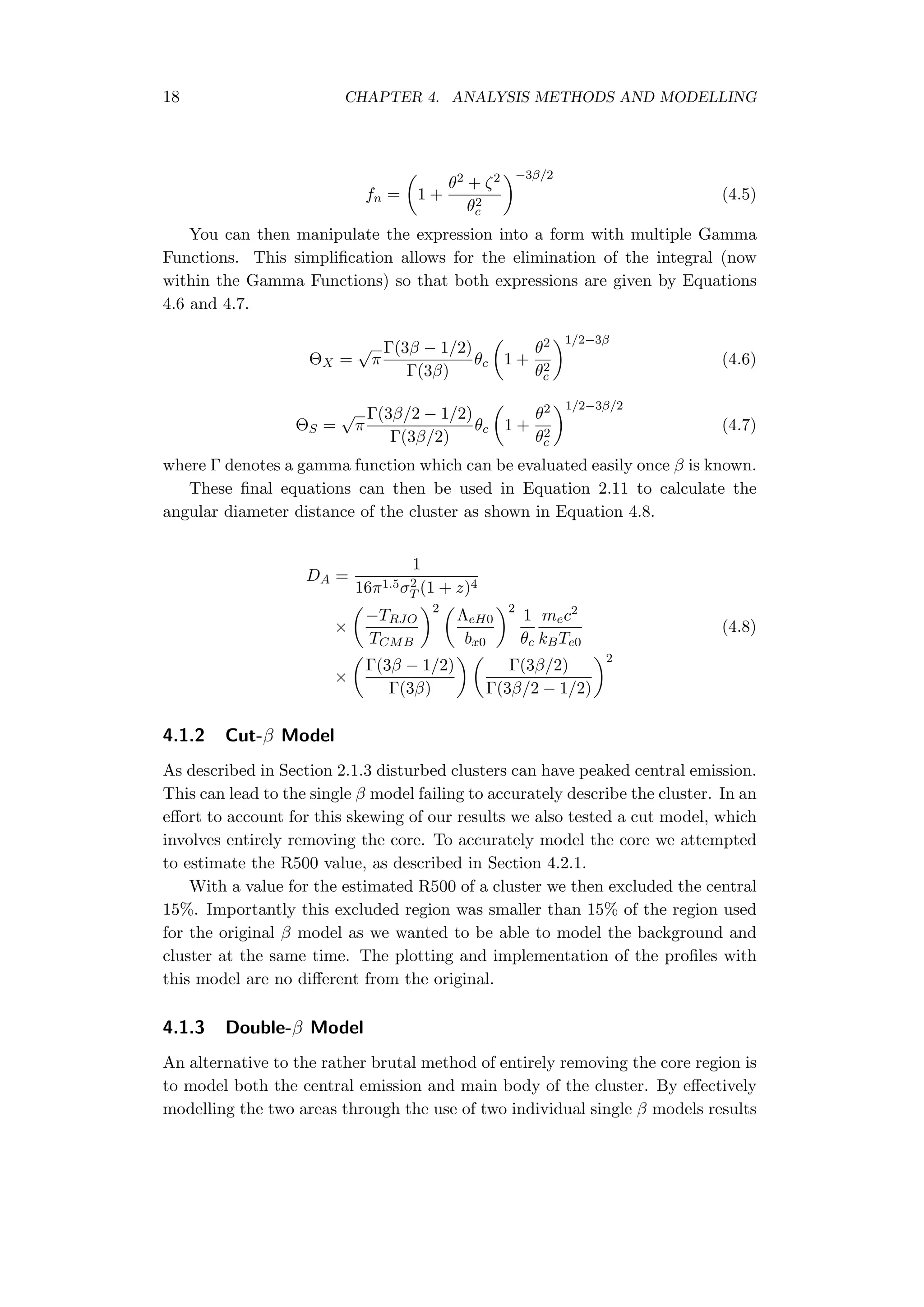 18 CHAPTER 4. ANALYSIS METHODS AND MODELLING
fn =
(
1 +
θ2 + ζ2
θ2
c
)−3β/2
(4.5)
You can then manipulate the expression into a form with multiple Gamma
Functions. This simpliﬁcation allows for the elimination of the integral (now
within the Gamma Functions) so that both expressions are given by Equations
4.6 and 4.7.
ΘX =
√
π
Γ(3β − 1/2)
Γ(3β)
θc
(
1 +
θ2
θ2
c
)1/2−3β
(4.6)
ΘS =
√
π
Γ(3β/2 − 1/2)
Γ(3β/2)
θc
(
1 +
θ2
θ2
c
)1/2−3β/2
(4.7)
where Γ denotes a gamma function which can be evaluated easily once β is known.
These ﬁnal equations can then be used in Equation 2.11 to calculate the
angular diameter distance of the cluster as shown in Equation 4.8.
DA =
1
16π1.5σ2
T (1 + z)4
×
(
−TRJO
TCMB
)2 (
ΛeH0
bx0
)2
1
θc
mec2
kBTe0
(4.8)
×
(
Γ(3β − 1/2)
Γ(3β)
) (
Γ(3β/2)
Γ(3β/2 − 1/2)
)2
4.1.2 Cut-β Model
As described in Section 2.1.3 disturbed clusters can have peaked central emission.
This can lead to the single β model failing to accurately describe the cluster. In an
eﬀort to account for this skewing of our results we also tested a cut model, which
involves entirely removing the core. To accurately model the core we attempted
to estimate the R500 value, as described in Section 4.2.1.
With a value for the estimated R500 of a cluster we then excluded the central
15%. Importantly this excluded region was smaller than 15% of the region used
for the original β model as we wanted to be able to model the background and
cluster at the same time. The plotting and implementation of the proﬁles with
this model are no diﬀerent from the original.
4.1.3 Double-β Model
An alternative to the rather brutal method of entirely removing the core region is
to model both the central emission and main body of the cluster. By eﬀectively
modelling the two areas through the use of two individual single β models results
 
