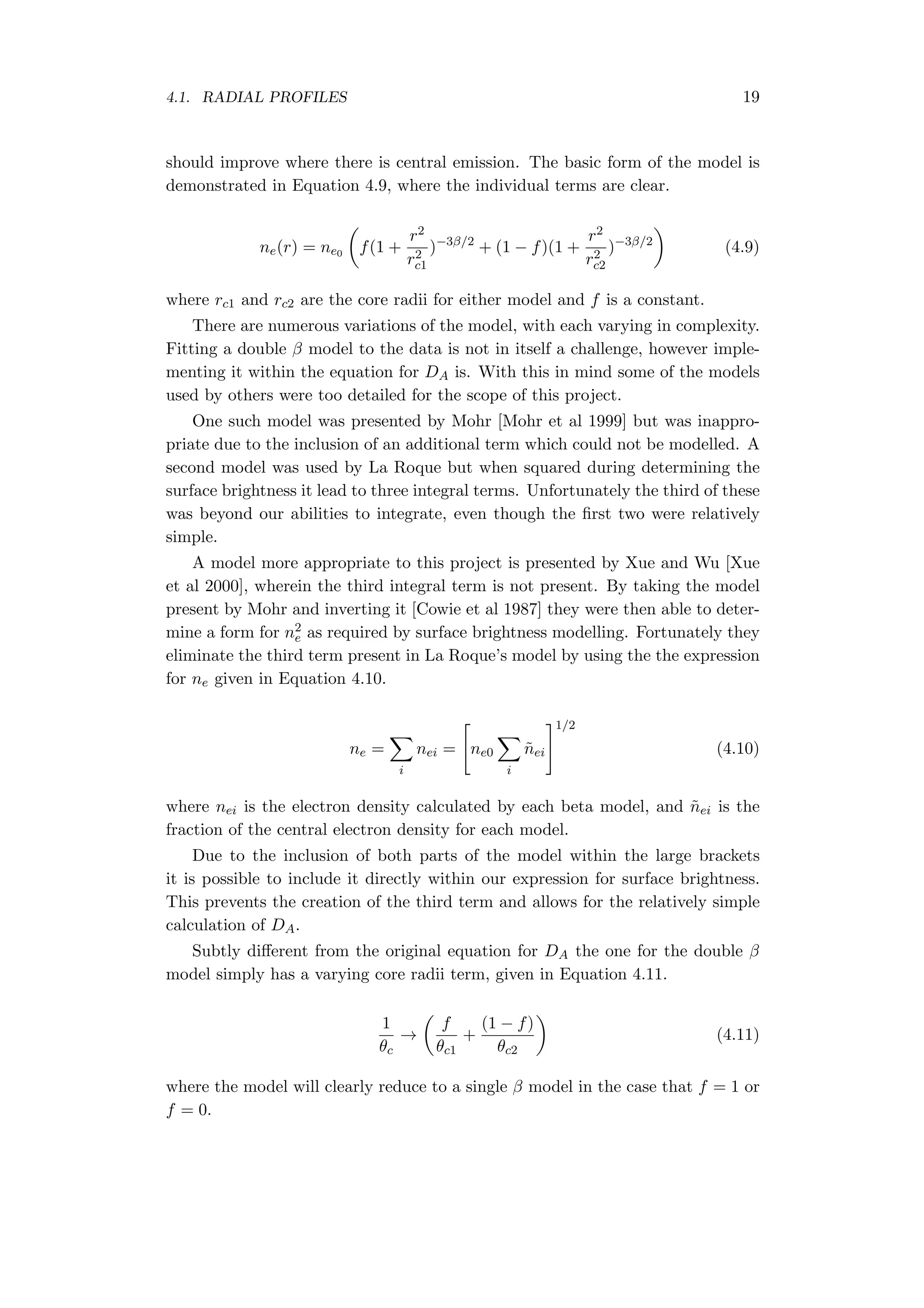 4.1. RADIAL PROFILES 19
should improve where there is central emission. The basic form of the model is
demonstrated in Equation 4.9, where the individual terms are clear.
ne(r) = ne0
(
f(1 +
r2
r2
c1
)−3β/2
+ (1 − f)(1 +
r2
r2
c2
)−3β/2
)
(4.9)
where rc1 and rc2 are the core radii for either model and f is a constant.
There are numerous variations of the model, with each varying in complexity.
Fitting a double β model to the data is not in itself a challenge, however imple-
menting it within the equation for DA is. With this in mind some of the models
used by others were too detailed for the scope of this project.
One such model was presented by Mohr [Mohr et al 1999] but was inappro-
priate due to the inclusion of an additional term which could not be modelled. A
second model was used by La Roque but when squared during determining the
surface brightness it lead to three integral terms. Unfortunately the third of these
was beyond our abilities to integrate, even though the ﬁrst two were relatively
simple.
A model more appropriate to this project is presented by Xue and Wu [Xue
et al 2000], wherein the third integral term is not present. By taking the model
present by Mohr and inverting it [Cowie et al 1987] they were then able to deter-
mine a form for n2
e as required by surface brightness modelling. Fortunately they
eliminate the third term present in La Roque’s model by using the the expression
for ne given in Equation 4.10.
ne =
∑
i
nei =
[
ne0
∑
i
˜nei
]1/2
(4.10)
where nei is the electron density calculated by each beta model, and ˜nei is the
fraction of the central electron density for each model.
Due to the inclusion of both parts of the model within the large brackets
it is possible to include it directly within our expression for surface brightness.
This prevents the creation of the third term and allows for the relatively simple
calculation of DA.
Subtly diﬀerent from the original equation for DA the one for the double β
model simply has a varying core radii term, given in Equation 4.11.
1
θc
→
(
f
θc1
+
(1 − f)
θc2
)
(4.11)
where the model will clearly reduce to a single β model in the case that f = 1 or
f = 0.
 