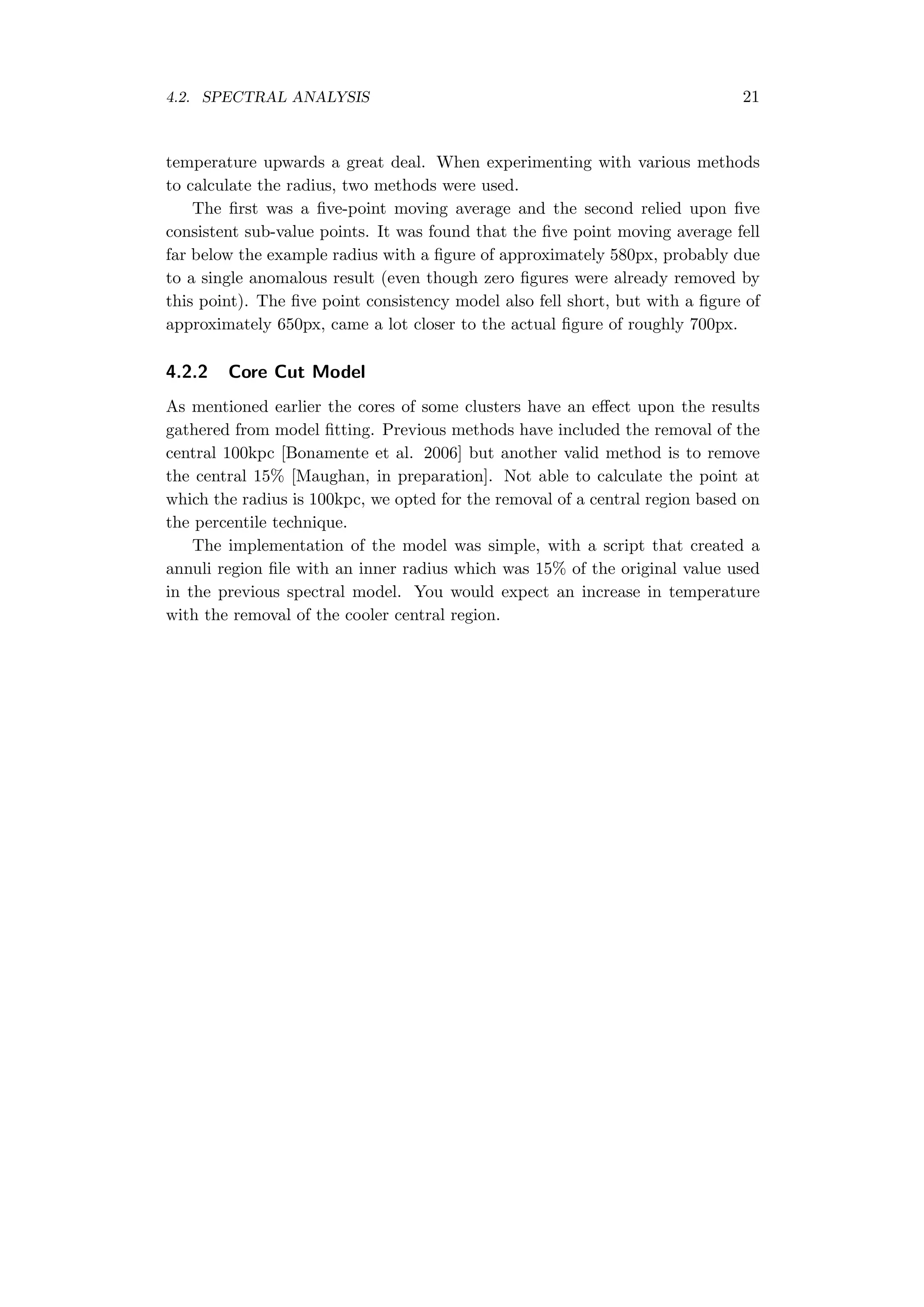 4.2. SPECTRAL ANALYSIS 21
temperature upwards a great deal. When experimenting with various methods
to calculate the radius, two methods were used.
The ﬁrst was a ﬁve-point moving average and the second relied upon ﬁve
consistent sub-value points. It was found that the ﬁve point moving average fell
far below the example radius with a ﬁgure of approximately 580px, probably due
to a single anomalous result (even though zero ﬁgures were already removed by
this point). The ﬁve point consistency model also fell short, but with a ﬁgure of
approximately 650px, came a lot closer to the actual ﬁgure of roughly 700px.
4.2.2 Core Cut Model
As mentioned earlier the cores of some clusters have an eﬀect upon the results
gathered from model ﬁtting. Previous methods have included the removal of the
central 100kpc [Bonamente et al. 2006] but another valid method is to remove
the central 15% [Maughan, in preparation]. Not able to calculate the point at
which the radius is 100kpc, we opted for the removal of a central region based on
the percentile technique.
The implementation of the model was simple, with a script that created a
annuli region ﬁle with an inner radius which was 15% of the original value used
in the previous spectral model. You would expect an increase in temperature
with the removal of the cooler central region.
 
