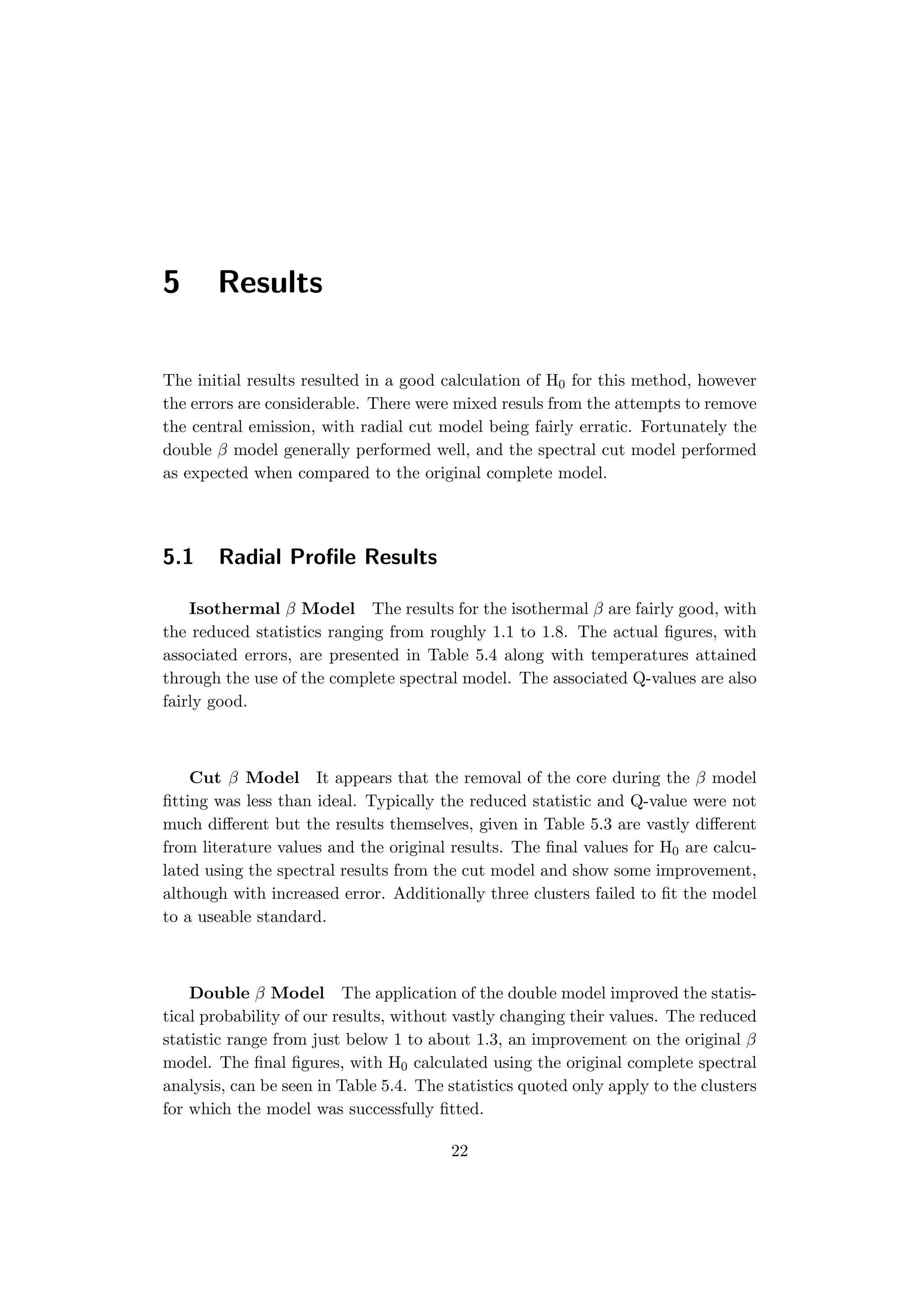 5 Results
The initial results resulted in a good calculation of H0 for this method, however
the errors are considerable. There were mixed resuls from the attempts to remove
the central emission, with radial cut model being fairly erratic. Fortunately the
double β model generally performed well, and the spectral cut model performed
as expected when compared to the original complete model.
5.1 Radial Proﬁle Results
Isothermal β Model The results for the isothermal β are fairly good, with
the reduced statistics ranging from roughly 1.1 to 1.8. The actual ﬁgures, with
associated errors, are presented in Table 5.4 along with temperatures attained
through the use of the complete spectral model. The associated Q-values are also
fairly good.
Cut β Model It appears that the removal of the core during the β model
ﬁtting was less than ideal. Typically the reduced statistic and Q-value were not
much diﬀerent but the results themselves, given in Table 5.3 are vastly diﬀerent
from literature values and the original results. The ﬁnal values for H0 are calcu-
lated using the spectral results from the cut model and show some improvement,
although with increased error. Additionally three clusters failed to ﬁt the model
to a useable standard.
Double β Model The application of the double model improved the statis-
tical probability of our results, without vastly changing their values. The reduced
statistic range from just below 1 to about 1.3, an improvement on the original β
model. The ﬁnal ﬁgures, with H0 calculated using the original complete spectral
analysis, can be seen in Table 5.4. The statistics quoted only apply to the clusters
for which the model was successfully ﬁtted.
22
 