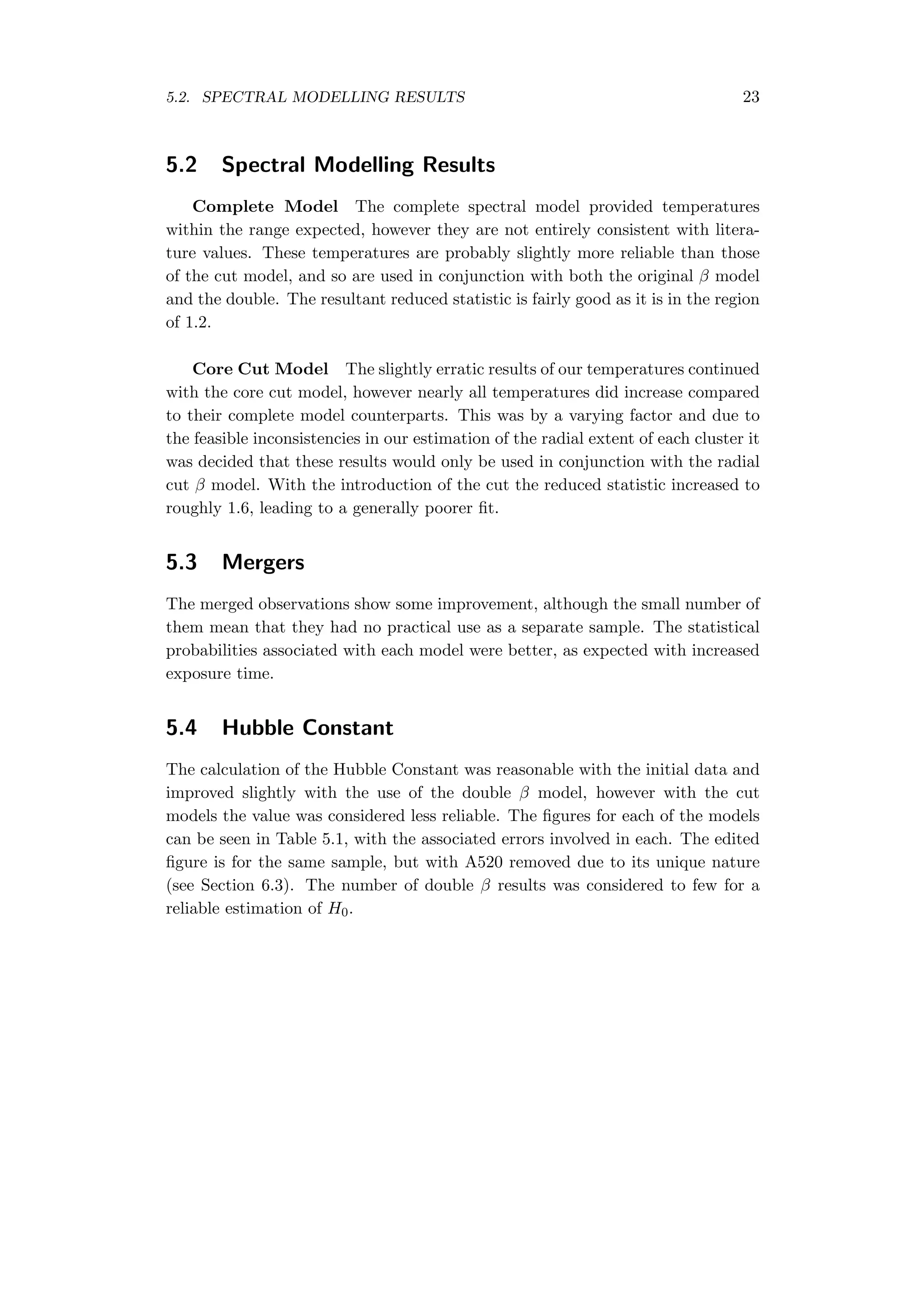 5.2. SPECTRAL MODELLING RESULTS 23
5.2 Spectral Modelling Results
Complete Model The complete spectral model provided temperatures
within the range expected, however they are not entirely consistent with litera-
ture values. These temperatures are probably slightly more reliable than those
of the cut model, and so are used in conjunction with both the original β model
and the double. The resultant reduced statistic is fairly good as it is in the region
of 1.2.
Core Cut Model The slightly erratic results of our temperatures continued
with the core cut model, however nearly all temperatures did increase compared
to their complete model counterparts. This was by a varying factor and due to
the feasible inconsistencies in our estimation of the radial extent of each cluster it
was decided that these results would only be used in conjunction with the radial
cut β model. With the introduction of the cut the reduced statistic increased to
roughly 1.6, leading to a generally poorer ﬁt.
5.3 Mergers
The merged observations show some improvement, although the small number of
them mean that they had no practical use as a separate sample. The statistical
probabilities associated with each model were better, as expected with increased
exposure time.
5.4 Hubble Constant
The calculation of the Hubble Constant was reasonable with the initial data and
improved slightly with the use of the double β model, however with the cut
models the value was considered less reliable. The ﬁgures for each of the models
can be seen in Table 5.1, with the associated errors involved in each. The edited
ﬁgure is for the same sample, but with A520 removed due to its unique nature
(see Section 6.3). The number of double β results was considered to few for a
reliable estimation of H0.
 