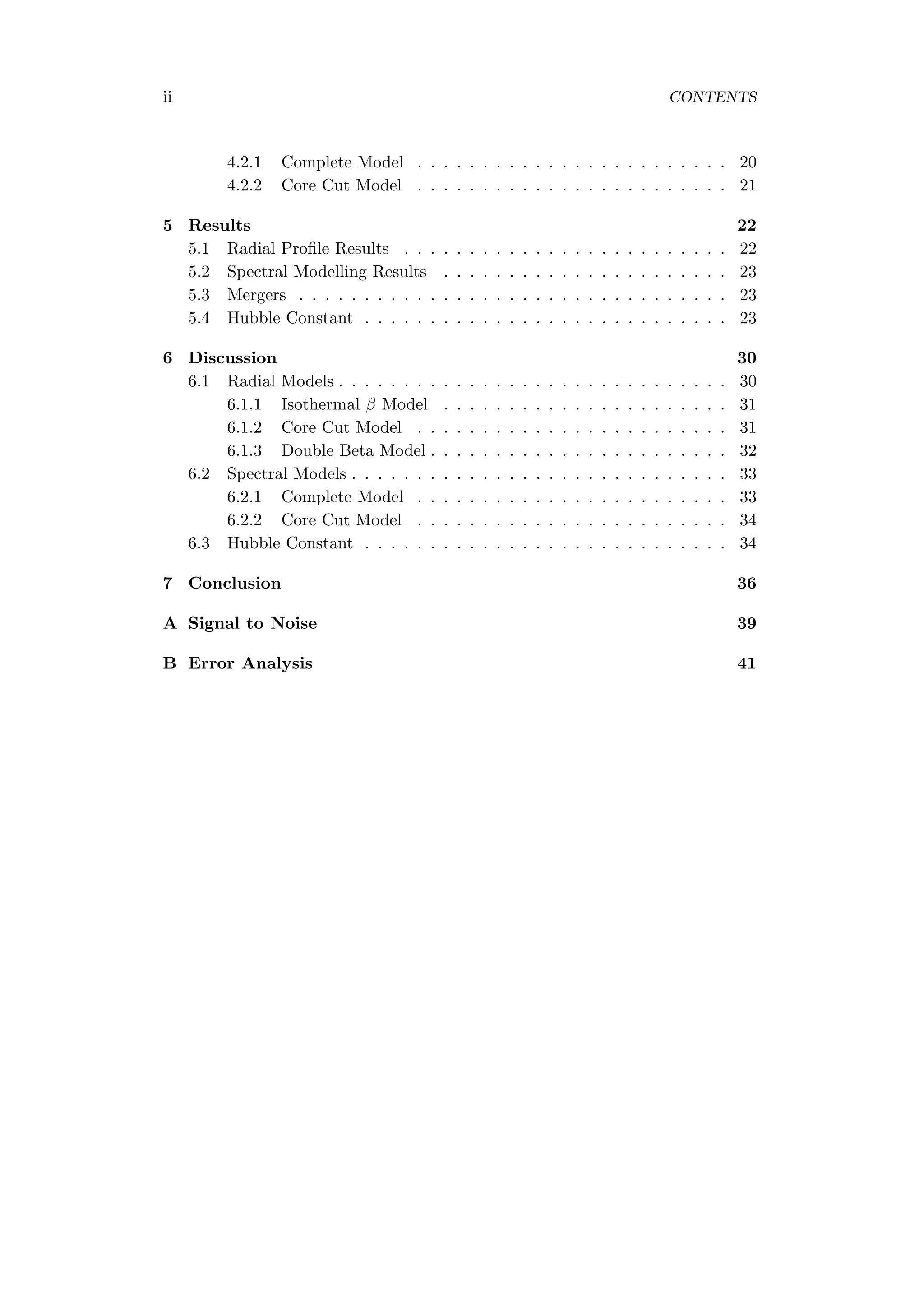 ii CONTENTS
4.2.1 Complete Model . . . . . . . . . . . . . . . . . . . . . . . . 20
4.2.2 Core Cut Model . . . . . . . . . . . . . . . . . . . . . . . . 21
5 Results 22
5.1 Radial Proﬁle Results . . . . . . . . . . . . . . . . . . . . . . . . . 22
5.2 Spectral Modelling Results . . . . . . . . . . . . . . . . . . . . . . 23
5.3 Mergers . . . . . . . . . . . . . . . . . . . . . . . . . . . . . . . . . 23
5.4 Hubble Constant . . . . . . . . . . . . . . . . . . . . . . . . . . . . 23
6 Discussion 30
6.1 Radial Models . . . . . . . . . . . . . . . . . . . . . . . . . . . . . . 30
6.1.1 Isothermal β Model . . . . . . . . . . . . . . . . . . . . . . 31
6.1.2 Core Cut Model . . . . . . . . . . . . . . . . . . . . . . . . 31
6.1.3 Double Beta Model . . . . . . . . . . . . . . . . . . . . . . . 32
6.2 Spectral Models . . . . . . . . . . . . . . . . . . . . . . . . . . . . . 33
6.2.1 Complete Model . . . . . . . . . . . . . . . . . . . . . . . . 33
6.2.2 Core Cut Model . . . . . . . . . . . . . . . . . . . . . . . . 34
6.3 Hubble Constant . . . . . . . . . . . . . . . . . . . . . . . . . . . . 34
7 Conclusion 36
A Signal to Noise 39
B Error Analysis 41
 