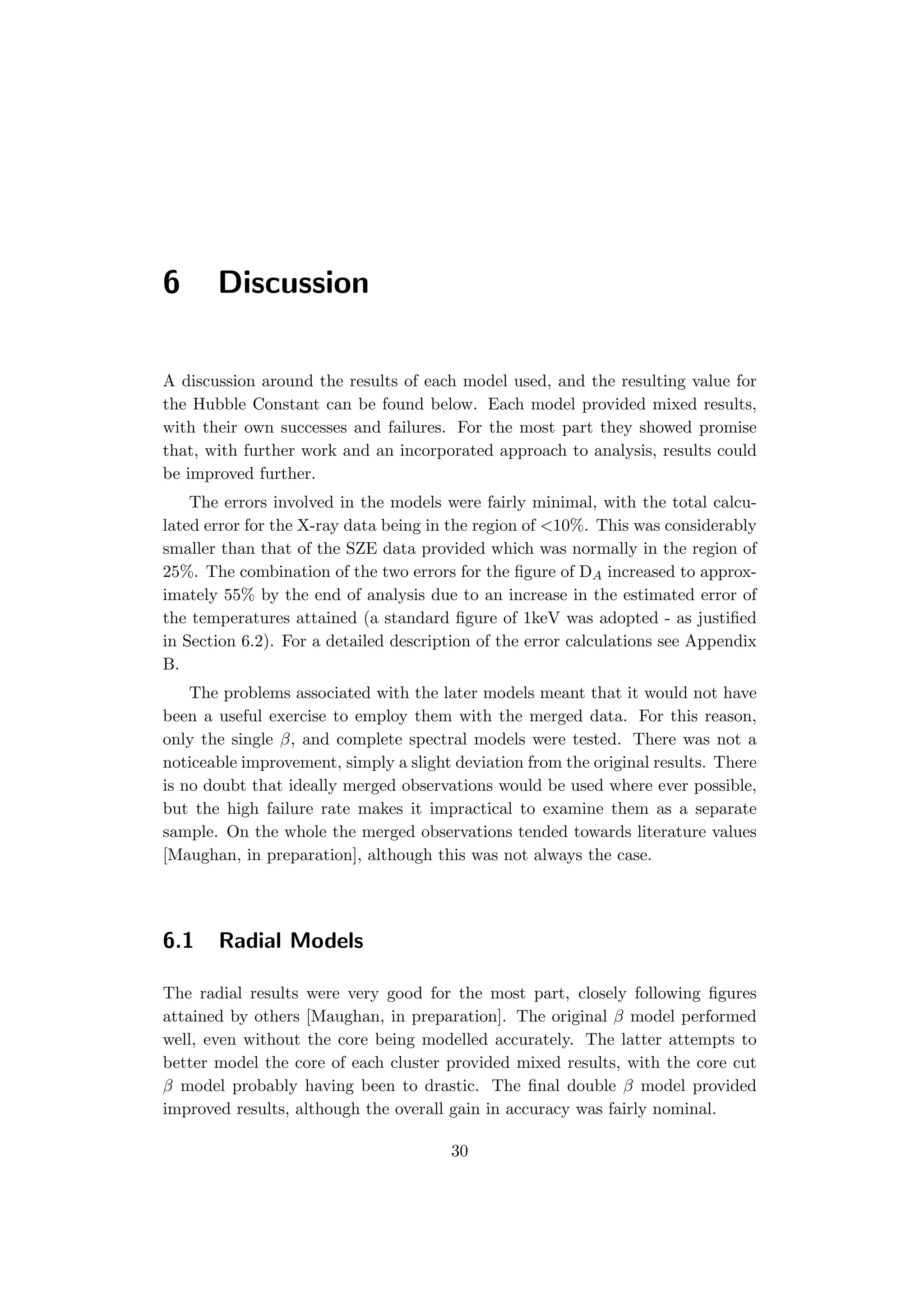 6 Discussion
A discussion around the results of each model used, and the resulting value for
the Hubble Constant can be found below. Each model provided mixed results,
with their own successes and failures. For the most part they showed promise
that, with further work and an incorporated approach to analysis, results could
be improved further.
The errors involved in the models were fairly minimal, with the total calcu-
lated error for the X-ray data being in the region of <10%. This was considerably
smaller than that of the SZE data provided which was normally in the region of
25%. The combination of the two errors for the ﬁgure of DA increased to approx-
imately 55% by the end of analysis due to an increase in the estimated error of
the temperatures attained (a standard ﬁgure of 1keV was adopted - as justiﬁed
in Section 6.2). For a detailed description of the error calculations see Appendix
B.
The problems associated with the later models meant that it would not have
been a useful exercise to employ them with the merged data. For this reason,
only the single β, and complete spectral models were tested. There was not a
noticeable improvement, simply a slight deviation from the original results. There
is no doubt that ideally merged observations would be used where ever possible,
but the high failure rate makes it impractical to examine them as a separate
sample. On the whole the merged observations tended towards literature values
[Maughan, in preparation], although this was not always the case.
6.1 Radial Models
The radial results were very good for the most part, closely following ﬁgures
attained by others [Maughan, in preparation]. The original β model performed
well, even without the core being modelled accurately. The latter attempts to
better model the core of each cluster provided mixed results, with the core cut
β model probably having been to drastic. The ﬁnal double β model provided
improved results, although the overall gain in accuracy was fairly nominal.
30
 