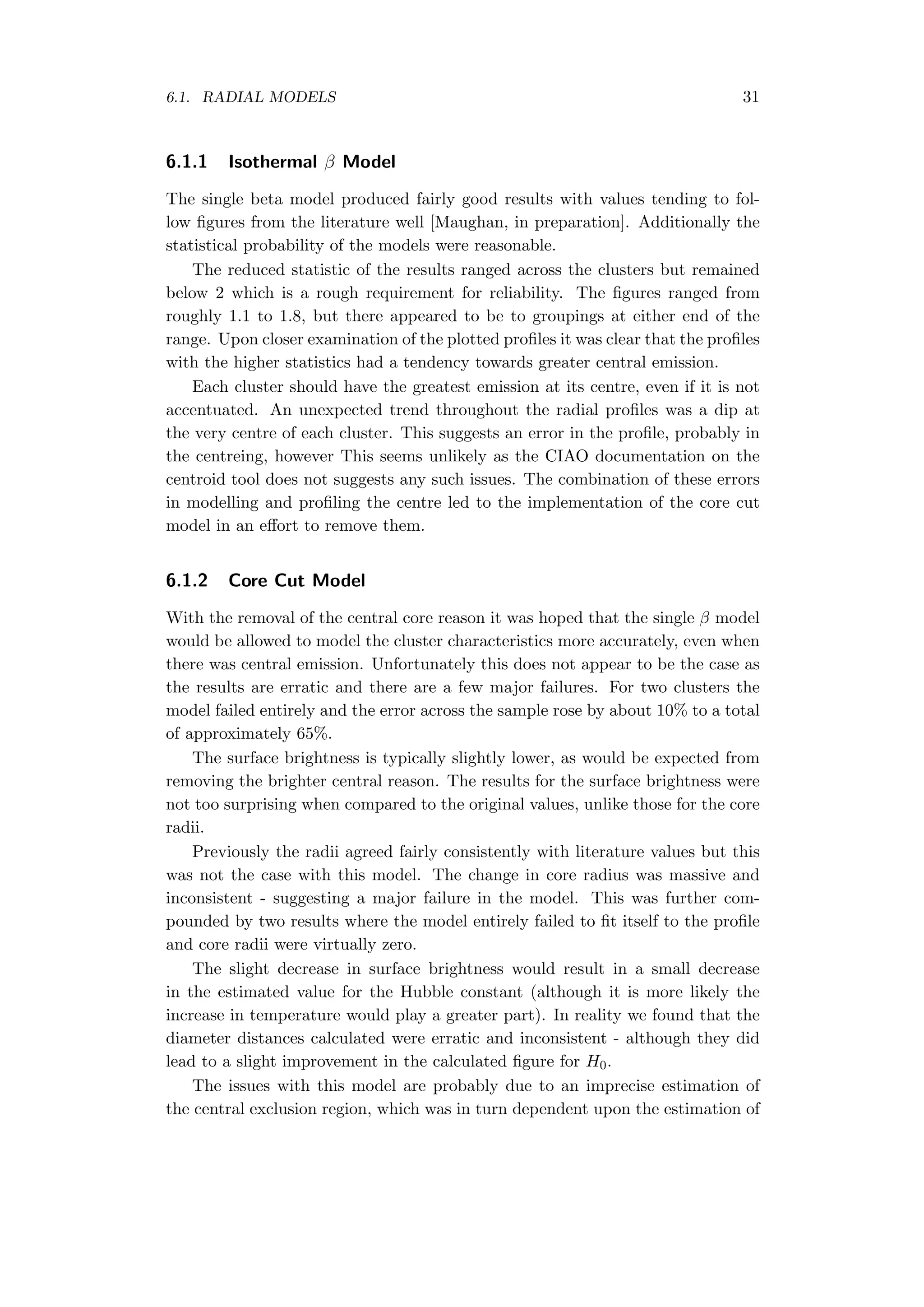 6.1. RADIAL MODELS 31
6.1.1 Isothermal β Model
The single beta model produced fairly good results with values tending to fol-
low ﬁgures from the literature well [Maughan, in preparation]. Additionally the
statistical probability of the models were reasonable.
The reduced statistic of the results ranged across the clusters but remained
below 2 which is a rough requirement for reliability. The ﬁgures ranged from
roughly 1.1 to 1.8, but there appeared to be to groupings at either end of the
range. Upon closer examination of the plotted proﬁles it was clear that the proﬁles
with the higher statistics had a tendency towards greater central emission.
Each cluster should have the greatest emission at its centre, even if it is not
accentuated. An unexpected trend throughout the radial proﬁles was a dip at
the very centre of each cluster. This suggests an error in the proﬁle, probably in
the centreing, however This seems unlikely as the CIAO documentation on the
centroid tool does not suggests any such issues. The combination of these errors
in modelling and proﬁling the centre led to the implementation of the core cut
model in an eﬀort to remove them.
6.1.2 Core Cut Model
With the removal of the central core reason it was hoped that the single β model
would be allowed to model the cluster characteristics more accurately, even when
there was central emission. Unfortunately this does not appear to be the case as
the results are erratic and there are a few major failures. For two clusters the
model failed entirely and the error across the sample rose by about 10% to a total
of approximately 65%.
The surface brightness is typically slightly lower, as would be expected from
removing the brighter central reason. The results for the surface brightness were
not too surprising when compared to the original values, unlike those for the core
radii.
Previously the radii agreed fairly consistently with literature values but this
was not the case with this model. The change in core radius was massive and
inconsistent - suggesting a major failure in the model. This was further com-
pounded by two results where the model entirely failed to ﬁt itself to the proﬁle
and core radii were virtually zero.
The slight decrease in surface brightness would result in a small decrease
in the estimated value for the Hubble constant (although it is more likely the
increase in temperature would play a greater part). In reality we found that the
diameter distances calculated were erratic and inconsistent - although they did
lead to a slight improvement in the calculated ﬁgure for H0.
The issues with this model are probably due to an imprecise estimation of
the central exclusion region, which was in turn dependent upon the estimation of
 
