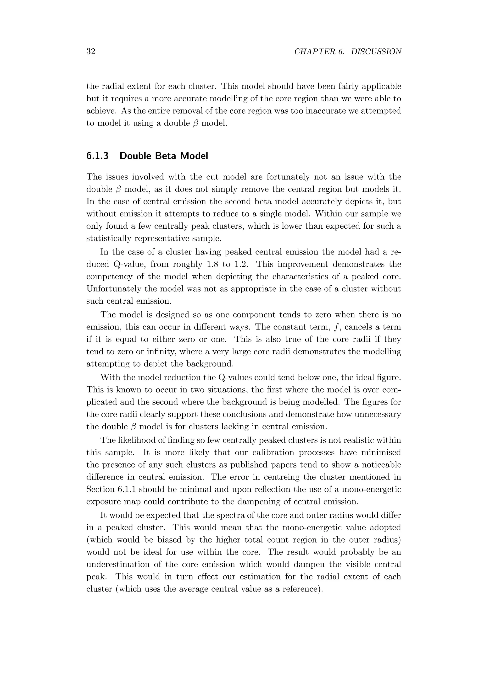32 CHAPTER 6. DISCUSSION
the radial extent for each cluster. This model should have been fairly applicable
but it requires a more accurate modelling of the core region than we were able to
achieve. As the entire removal of the core region was too inaccurate we attempted
to model it using a double β model.
6.1.3 Double Beta Model
The issues involved with the cut model are fortunately not an issue with the
double β model, as it does not simply remove the central region but models it.
In the case of central emission the second beta model accurately depicts it, but
without emission it attempts to reduce to a single model. Within our sample we
only found a few centrally peak clusters, which is lower than expected for such a
statistically representative sample.
In the case of a cluster having peaked central emission the model had a re-
duced Q-value, from roughly 1.8 to 1.2. This improvement demonstrates the
competency of the model when depicting the characteristics of a peaked core.
Unfortunately the model was not as appropriate in the case of a cluster without
such central emission.
The model is designed so as one component tends to zero when there is no
emission, this can occur in diﬀerent ways. The constant term, f, cancels a term
if it is equal to either zero or one. This is also true of the core radii if they
tend to zero or inﬁnity, where a very large core radii demonstrates the modelling
attempting to depict the background.
With the model reduction the Q-values could tend below one, the ideal ﬁgure.
This is known to occur in two situations, the ﬁrst where the model is over com-
plicated and the second where the background is being modelled. The ﬁgures for
the core radii clearly support these conclusions and demonstrate how unnecessary
the double β model is for clusters lacking in central emission.
The likelihood of ﬁnding so few centrally peaked clusters is not realistic within
this sample. It is more likely that our calibration processes have minimised
the presence of any such clusters as published papers tend to show a noticeable
diﬀerence in central emission. The error in centreing the cluster mentioned in
Section 6.1.1 should be minimal and upon reﬂection the use of a mono-energetic
exposure map could contribute to the dampening of central emission.
It would be expected that the spectra of the core and outer radius would diﬀer
in a peaked cluster. This would mean that the mono-energetic value adopted
(which would be biased by the higher total count region in the outer radius)
would not be ideal for use within the core. The result would probably be an
underestimation of the core emission which would dampen the visible central
peak. This would in turn eﬀect our estimation for the radial extent of each
cluster (which uses the average central value as a reference).
 