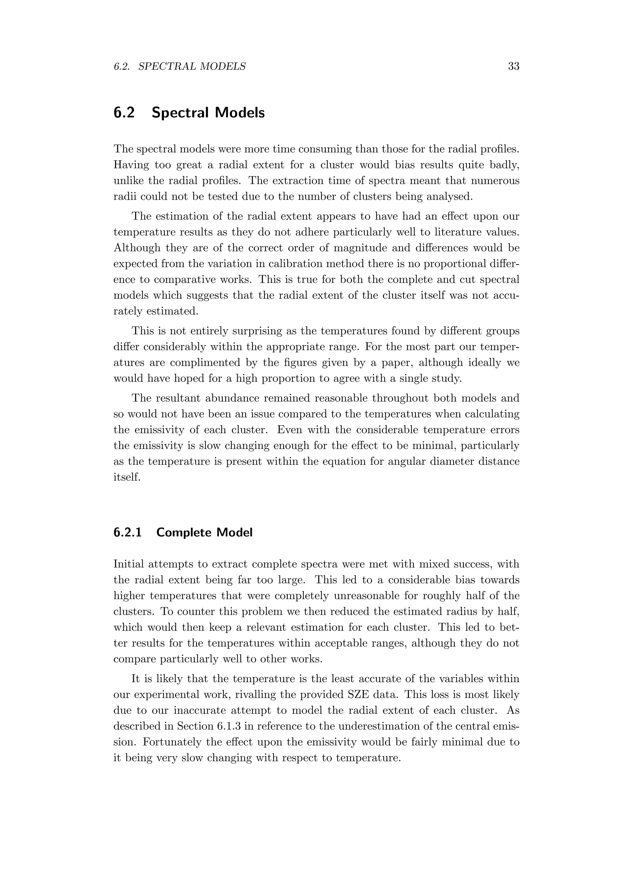 6.2. SPECTRAL MODELS 33
6.2 Spectral Models
The spectral models were more time consuming than those for the radial proﬁles.
Having too great a radial extent for a cluster would bias results quite badly,
unlike the radial proﬁles. The extraction time of spectra meant that numerous
radii could not be tested due to the number of clusters being analysed.
The estimation of the radial extent appears to have had an eﬀect upon our
temperature results as they do not adhere particularly well to literature values.
Although they are of the correct order of magnitude and diﬀerences would be
expected from the variation in calibration method there is no proportional diﬀer-
ence to comparative works. This is true for both the complete and cut spectral
models which suggests that the radial extent of the cluster itself was not accu-
rately estimated.
This is not entirely surprising as the temperatures found by diﬀerent groups
diﬀer considerably within the appropriate range. For the most part our temper-
atures are complimented by the ﬁgures given by a paper, although ideally we
would have hoped for a high proportion to agree with a single study.
The resultant abundance remained reasonable throughout both models and
so would not have been an issue compared to the temperatures when calculating
the emissivity of each cluster. Even with the considerable temperature errors
the emissivity is slow changing enough for the eﬀect to be minimal, particularly
as the temperature is present within the equation for angular diameter distance
itself.
6.2.1 Complete Model
Initial attempts to extract complete spectra were met with mixed success, with
the radial extent being far too large. This led to a considerable bias towards
higher temperatures that were completely unreasonable for roughly half of the
clusters. To counter this problem we then reduced the estimated radius by half,
which would then keep a relevant estimation for each cluster. This led to bet-
ter results for the temperatures within acceptable ranges, although they do not
compare particularly well to other works.
It is likely that the temperature is the least accurate of the variables within
our experimental work, rivalling the provided SZE data. This loss is most likely
due to our inaccurate attempt to model the radial extent of each cluster. As
described in Section 6.1.3 in reference to the underestimation of the central emis-
sion. Fortunately the eﬀect upon the emissivity would be fairly minimal due to
it being very slow changing with respect to temperature.
 