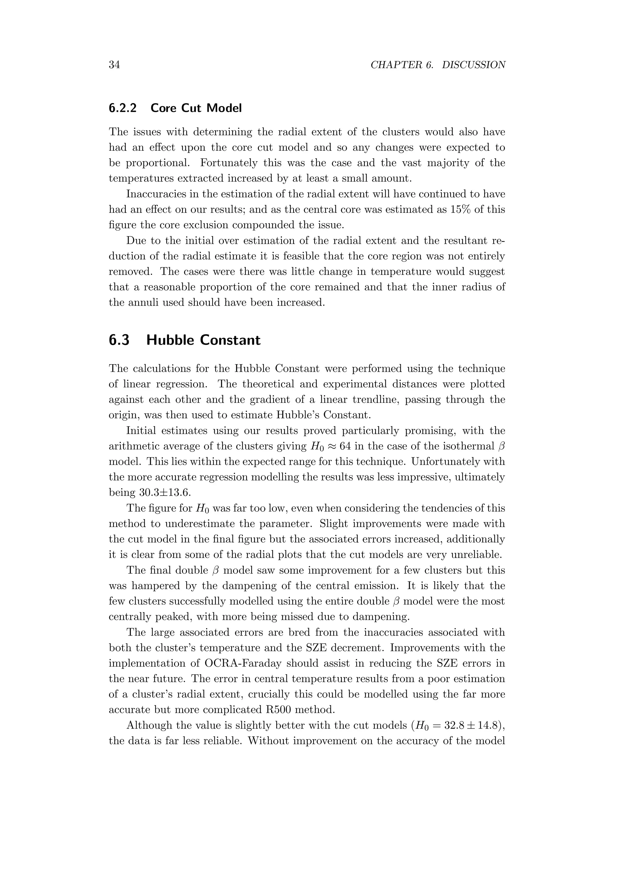 34 CHAPTER 6. DISCUSSION
6.2.2 Core Cut Model
The issues with determining the radial extent of the clusters would also have
had an eﬀect upon the core cut model and so any changes were expected to
be proportional. Fortunately this was the case and the vast majority of the
temperatures extracted increased by at least a small amount.
Inaccuracies in the estimation of the radial extent will have continued to have
had an eﬀect on our results; and as the central core was estimated as 15% of this
ﬁgure the core exclusion compounded the issue.
Due to the initial over estimation of the radial extent and the resultant re-
duction of the radial estimate it is feasible that the core region was not entirely
removed. The cases were there was little change in temperature would suggest
that a reasonable proportion of the core remained and that the inner radius of
the annuli used should have been increased.
6.3 Hubble Constant
The calculations for the Hubble Constant were performed using the technique
of linear regression. The theoretical and experimental distances were plotted
against each other and the gradient of a linear trendline, passing through the
origin, was then used to estimate Hubble’s Constant.
Initial estimates using our results proved particularly promising, with the
arithmetic average of the clusters giving H0 ≈ 64 in the case of the isothermal β
model. This lies within the expected range for this technique. Unfortunately with
the more accurate regression modelling the results was less impressive, ultimately
being 30.3±13.6.
The ﬁgure for H0 was far too low, even when considering the tendencies of this
method to underestimate the parameter. Slight improvements were made with
the cut model in the ﬁnal ﬁgure but the associated errors increased, additionally
it is clear from some of the radial plots that the cut models are very unreliable.
The ﬁnal double β model saw some improvement for a few clusters but this
was hampered by the dampening of the central emission. It is likely that the
few clusters successfully modelled using the entire double β model were the most
centrally peaked, with more being missed due to dampening.
The large associated errors are bred from the inaccuracies associated with
both the cluster’s temperature and the SZE decrement. Improvements with the
implementation of OCRA-Faraday should assist in reducing the SZE errors in
the near future. The error in central temperature results from a poor estimation
of a cluster’s radial extent, crucially this could be modelled using the far more
accurate but more complicated R500 method.
Although the value is slightly better with the cut models (H0 = 32.8 ± 14.8),
the data is far less reliable. Without improvement on the accuracy of the model
 