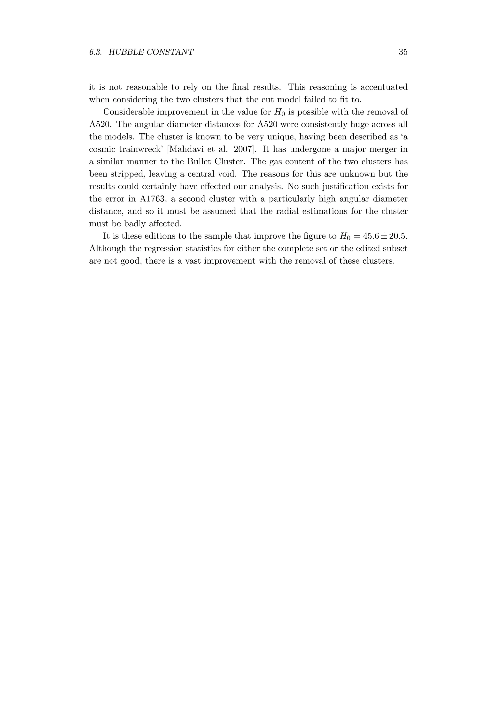 6.3. HUBBLE CONSTANT 35
it is not reasonable to rely on the ﬁnal results. This reasoning is accentuated
when considering the two clusters that the cut model failed to ﬁt to.
Considerable improvement in the value for H0 is possible with the removal of
A520. The angular diameter distances for A520 were consistently huge across all
the models. The cluster is known to be very unique, having been described as ‘a
cosmic trainwreck’ [Mahdavi et al. 2007]. It has undergone a major merger in
a similar manner to the Bullet Cluster. The gas content of the two clusters has
been stripped, leaving a central void. The reasons for this are unknown but the
results could certainly have eﬀected our analysis. No such justiﬁcation exists for
the error in A1763, a second cluster with a particularly high angular diameter
distance, and so it must be assumed that the radial estimations for the cluster
must be badly aﬀected.
It is these editions to the sample that improve the ﬁgure to H0 = 45.6 ± 20.5.
Although the regression statistics for either the complete set or the edited subset
are not good, there is a vast improvement with the removal of these clusters.
 