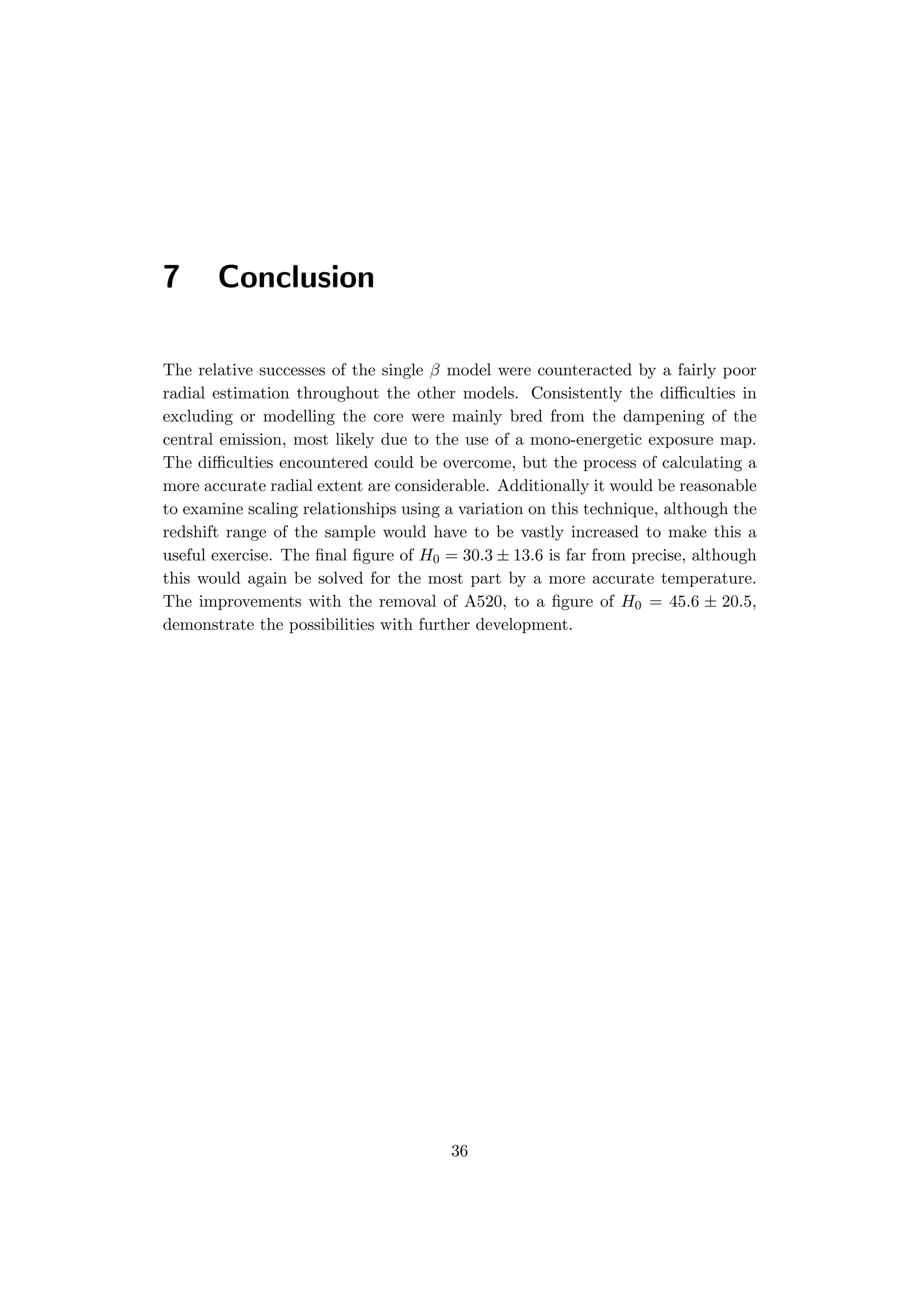 7 Conclusion
The relative successes of the single β model were counteracted by a fairly poor
radial estimation throughout the other models. Consistently the diﬃculties in
excluding or modelling the core were mainly bred from the dampening of the
central emission, most likely due to the use of a mono-energetic exposure map.
The diﬃculties encountered could be overcome, but the process of calculating a
more accurate radial extent are considerable. Additionally it would be reasonable
to examine scaling relationships using a variation on this technique, although the
redshift range of the sample would have to be vastly increased to make this a
useful exercise. The ﬁnal ﬁgure of H0 = 30.3 ± 13.6 is far from precise, although
this would again be solved for the most part by a more accurate temperature.
The improvements with the removal of A520, to a ﬁgure of H0 = 45.6 ± 20.5,
demonstrate the possibilities with further development.
36
 