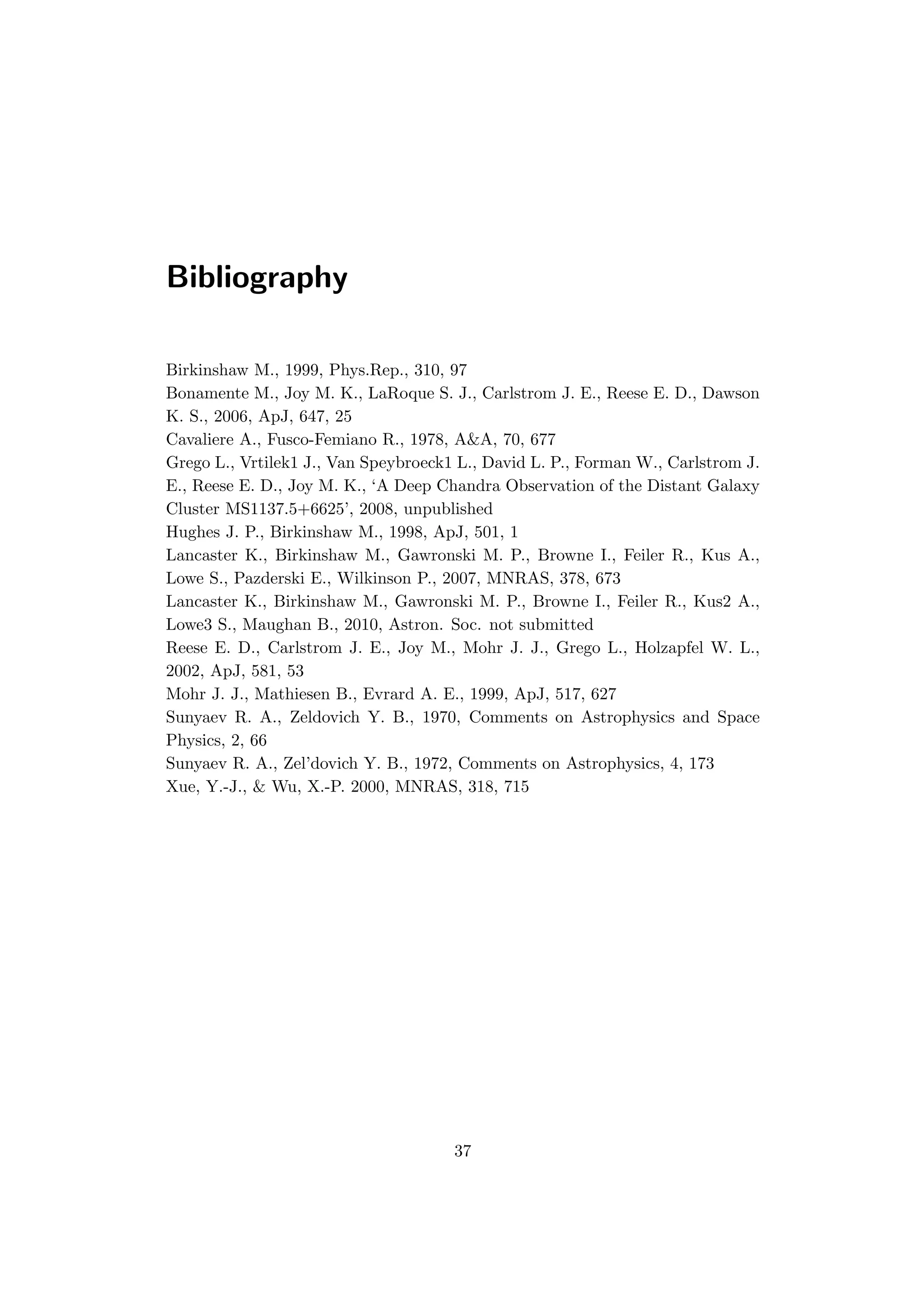 Bibliography
Birkinshaw M., 1999, Phys.Rep., 310, 97
Bonamente M., Joy M. K., LaRoque S. J., Carlstrom J. E., Reese E. D., Dawson
K. S., 2006, ApJ, 647, 25
Cavaliere A., Fusco-Femiano R., 1978, A&A, 70, 677
Grego L., Vrtilek1 J., Van Speybroeck1 L., David L. P., Forman W., Carlstrom J.
E., Reese E. D., Joy M. K., ‘A Deep Chandra Observation of the Distant Galaxy
Cluster MS1137.5+6625’, 2008, unpublished
Hughes J. P., Birkinshaw M., 1998, ApJ, 501, 1
Lancaster K., Birkinshaw M., Gawronski M. P., Browne I., Feiler R., Kus A.,
Lowe S., Pazderski E., Wilkinson P., 2007, MNRAS, 378, 673
Lancaster K., Birkinshaw M., Gawronski M. P., Browne I., Feiler R., Kus2 A.,
Lowe3 S., Maughan B., 2010, Astron. Soc. not submitted
Reese E. D., Carlstrom J. E., Joy M., Mohr J. J., Grego L., Holzapfel W. L.,
2002, ApJ, 581, 53
Mohr J. J., Mathiesen B., Evrard A. E., 1999, ApJ, 517, 627
Sunyaev R. A., Zeldovich Y. B., 1970, Comments on Astrophysics and Space
Physics, 2, 66
Sunyaev R. A., Zel’dovich Y. B., 1972, Comments on Astrophysics, 4, 173
Xue, Y.-J., & Wu, X.-P. 2000, MNRAS, 318, 715
37
 