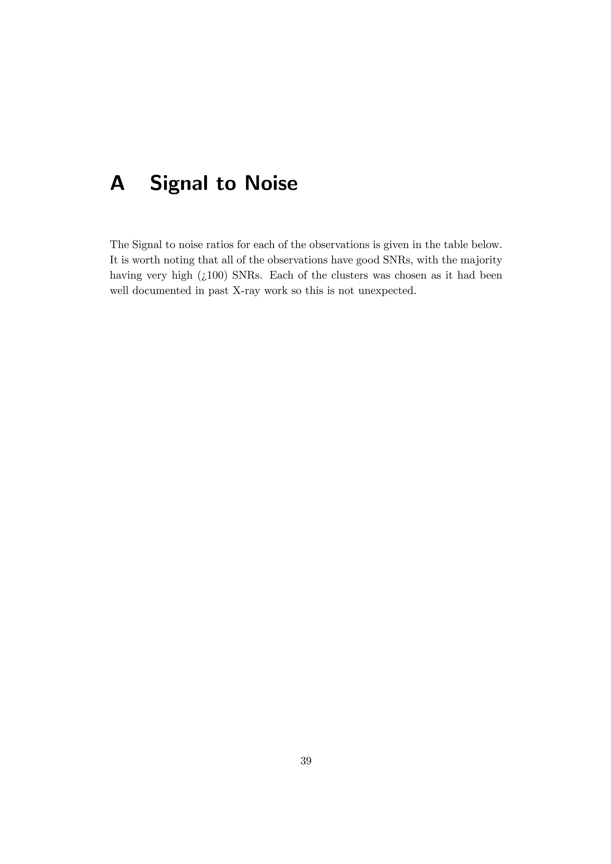 A Signal to Noise
The Signal to noise ratios for each of the observations is given in the table below.
It is worth noting that all of the observations have good SNRs, with the majority
having very high (¿100) SNRs. Each of the clusters was chosen as it had been
well documented in past X-ray work so this is not unexpected.
39
 