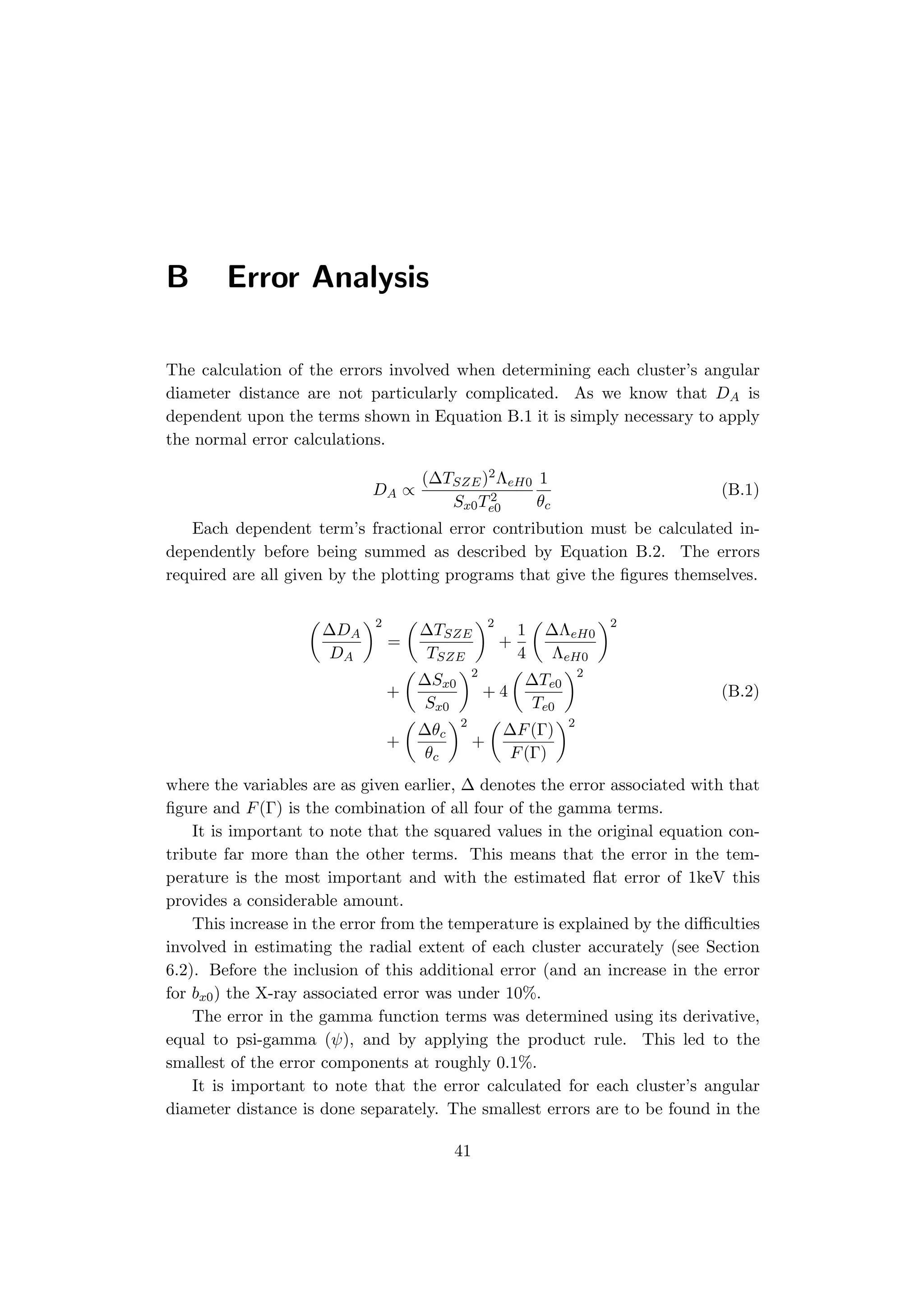 B Error Analysis
The calculation of the errors involved when determining each cluster’s angular
diameter distance are not particularly complicated. As we know that DA is
dependent upon the terms shown in Equation B.1 it is simply necessary to apply
the normal error calculations.
DA ∝
(∆TSZE)2ΛeH0
Sx0T2
e0
1
θc
(B.1)
Each dependent term’s fractional error contribution must be calculated in-
dependently before being summed as described by Equation B.2. The errors
required are all given by the plotting programs that give the ﬁgures themselves.
(
∆DA
DA
)2
=
(
∆TSZE
TSZE
)2
+
1
4
(
∆ΛeH0
ΛeH0
)2
+
(
∆Sx0
Sx0
)2
+ 4
(
∆Te0
Te0
)2
(B.2)
+
(
∆θc
θc
)2
+
(
∆F(Γ)
F(Γ)
)2
where the variables are as given earlier, ∆ denotes the error associated with that
ﬁgure and F(Γ) is the combination of all four of the gamma terms.
It is important to note that the squared values in the original equation con-
tribute far more than the other terms. This means that the error in the tem-
perature is the most important and with the estimated ﬂat error of 1keV this
provides a considerable amount.
This increase in the error from the temperature is explained by the diﬃculties
involved in estimating the radial extent of each cluster accurately (see Section
6.2). Before the inclusion of this additional error (and an increase in the error
for bx0) the X-ray associated error was under 10%.
The error in the gamma function terms was determined using its derivative,
equal to psi-gamma (ψ), and by applying the product rule. This led to the
smallest of the error components at roughly 0.1%.
It is important to note that the error calculated for each cluster’s angular
diameter distance is done separately. The smallest errors are to be found in the
41
 