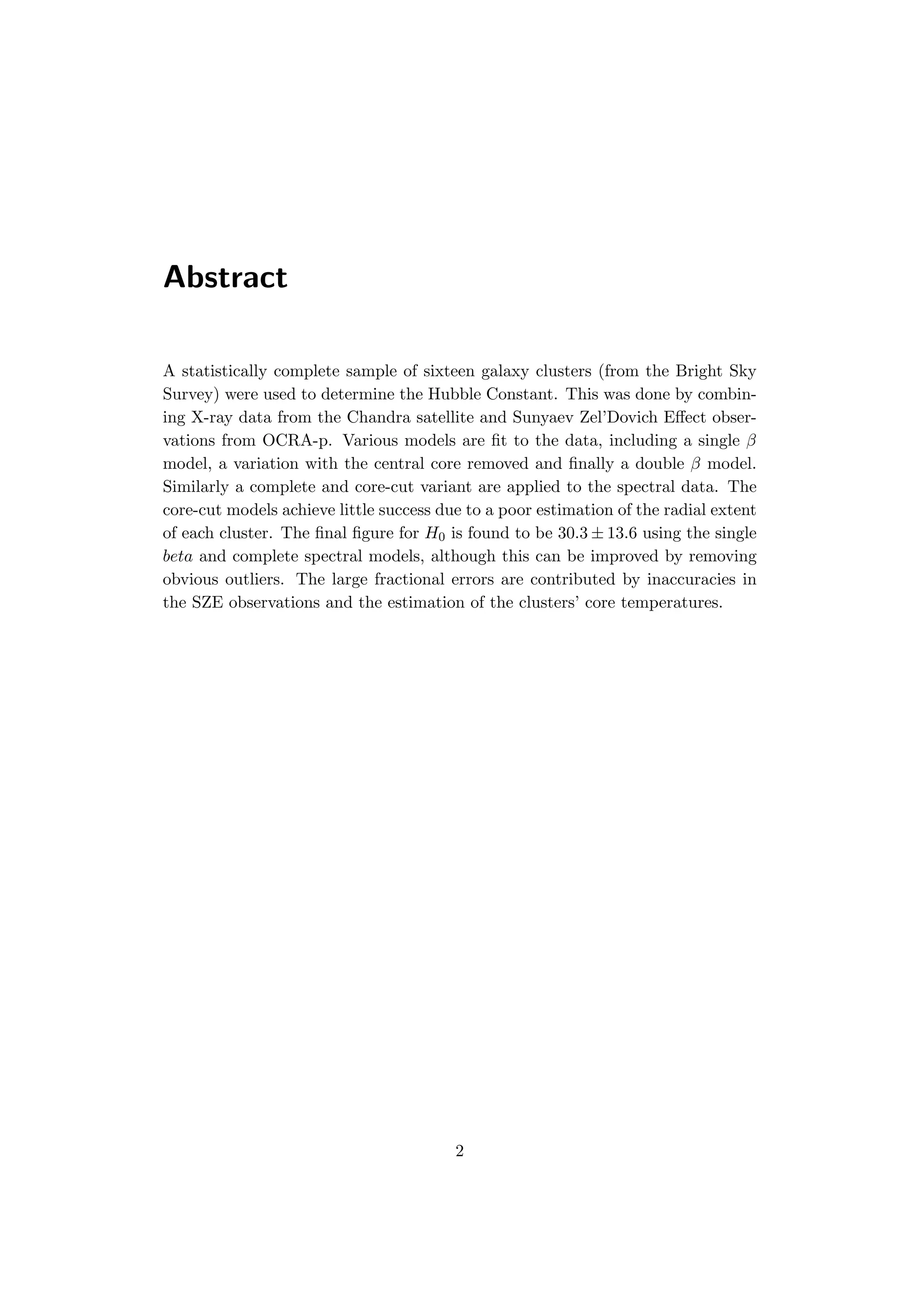 Abstract
A statistically complete sample of sixteen galaxy clusters (from the Bright Sky
Survey) were used to determine the Hubble Constant. This was done by combin-
ing X-ray data from the Chandra satellite and Sunyaev Zel’Dovich Eﬀect obser-
vations from OCRA-p. Various models are ﬁt to the data, including a single β
model, a variation with the central core removed and ﬁnally a double β model.
Similarly a complete and core-cut variant are applied to the spectral data. The
core-cut models achieve little success due to a poor estimation of the radial extent
of each cluster. The ﬁnal ﬁgure for H0 is found to be 30.3 ± 13.6 using the single
beta and complete spectral models, although this can be improved by removing
obvious outliers. The large fractional errors are contributed by inaccuracies in
the SZE observations and the estimation of the clusters’ core temperatures.
2
 