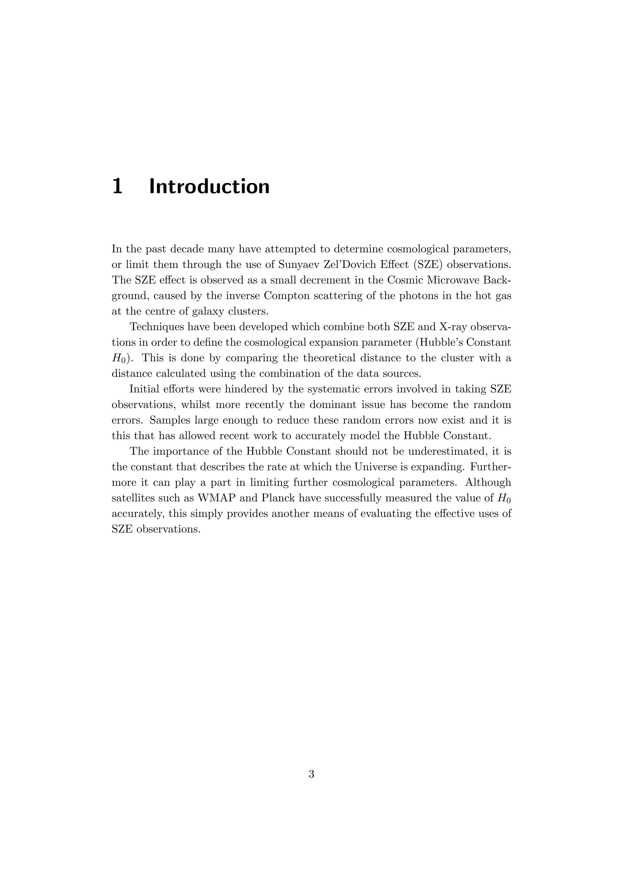 1 Introduction
In the past decade many have attempted to determine cosmological parameters,
or limit them through the use of Sunyaev Zel’Dovich Eﬀect (SZE) observations.
The SZE eﬀect is observed as a small decrement in the Cosmic Microwave Back-
ground, caused by the inverse Compton scattering of the photons in the hot gas
at the centre of galaxy clusters.
Techniques have been developed which combine both SZE and X-ray observa-
tions in order to deﬁne the cosmological expansion parameter (Hubble’s Constant
H0). This is done by comparing the theoretical distance to the cluster with a
distance calculated using the combination of the data sources.
Initial eﬀorts were hindered by the systematic errors involved in taking SZE
observations, whilst more recently the dominant issue has become the random
errors. Samples large enough to reduce these random errors now exist and it is
this that has allowed recent work to accurately model the Hubble Constant.
The importance of the Hubble Constant should not be underestimated, it is
the constant that describes the rate at which the Universe is expanding. Further-
more it can play a part in limiting further cosmological parameters. Although
satellites such as WMAP and Planck have successfully measured the value of H0
accurately, this simply provides another means of evaluating the eﬀective uses of
SZE observations.
3
 