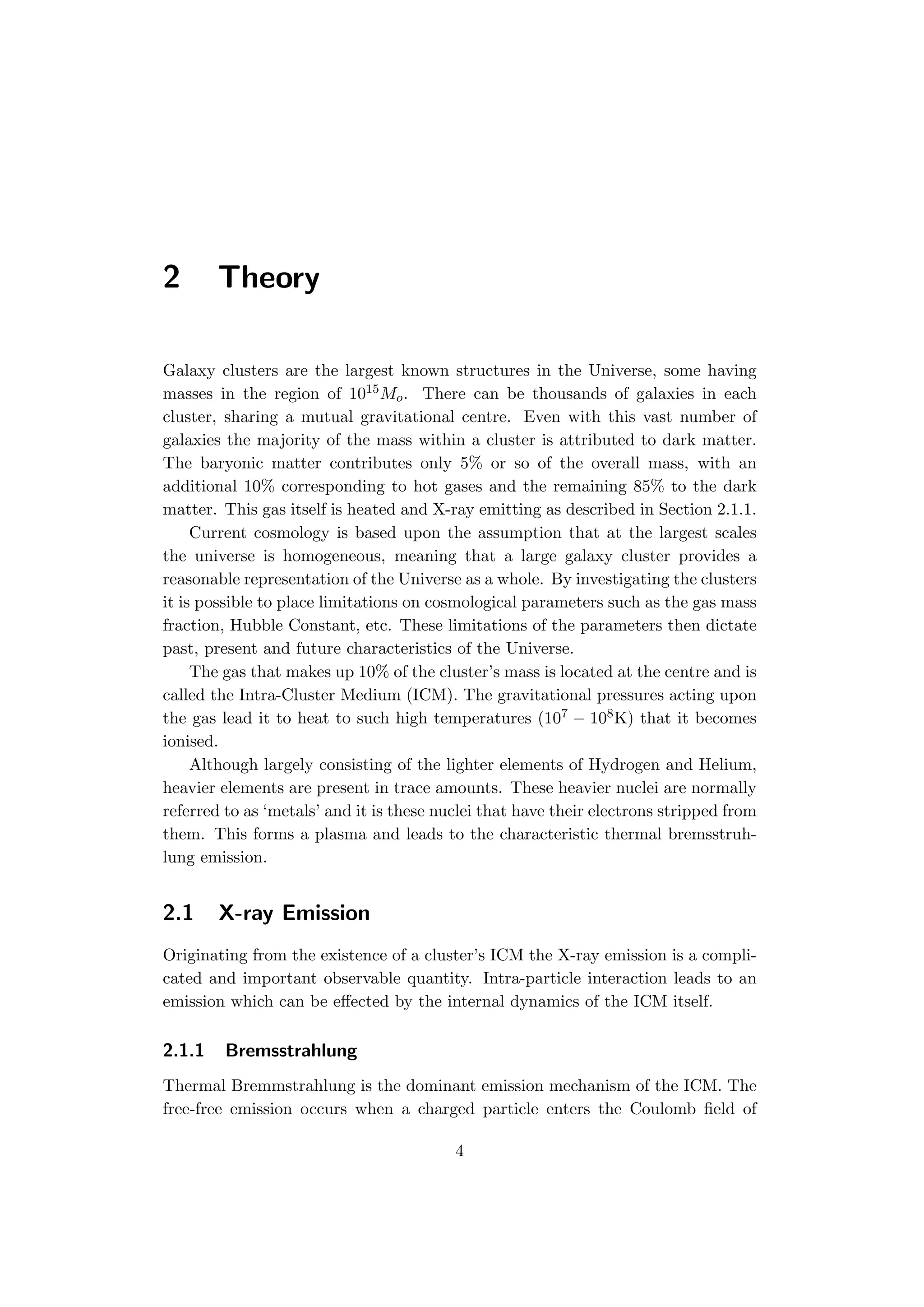 2 Theory
Galaxy clusters are the largest known structures in the Universe, some having
masses in the region of 1015Mo. There can be thousands of galaxies in each
cluster, sharing a mutual gravitational centre. Even with this vast number of
galaxies the majority of the mass within a cluster is attributed to dark matter.
The baryonic matter contributes only 5% or so of the overall mass, with an
additional 10% corresponding to hot gases and the remaining 85% to the dark
matter. This gas itself is heated and X-ray emitting as described in Section 2.1.1.
Current cosmology is based upon the assumption that at the largest scales
the universe is homogeneous, meaning that a large galaxy cluster provides a
reasonable representation of the Universe as a whole. By investigating the clusters
it is possible to place limitations on cosmological parameters such as the gas mass
fraction, Hubble Constant, etc. These limitations of the parameters then dictate
past, present and future characteristics of the Universe.
The gas that makes up 10% of the cluster’s mass is located at the centre and is
called the Intra-Cluster Medium (ICM). The gravitational pressures acting upon
the gas lead it to heat to such high temperatures (107 − 108K) that it becomes
ionised.
Although largely consisting of the lighter elements of Hydrogen and Helium,
heavier elements are present in trace amounts. These heavier nuclei are normally
referred to as ‘metals’ and it is these nuclei that have their electrons stripped from
them. This forms a plasma and leads to the characteristic thermal bremsstruh-
lung emission.
2.1 X-ray Emission
Originating from the existence of a cluster’s ICM the X-ray emission is a compli-
cated and important observable quantity. Intra-particle interaction leads to an
emission which can be eﬀected by the internal dynamics of the ICM itself.
2.1.1 Bremsstrahlung
Thermal Bremmstrahlung is the dominant emission mechanism of the ICM. The
free-free emission occurs when a charged particle enters the Coulomb ﬁeld of
4
 