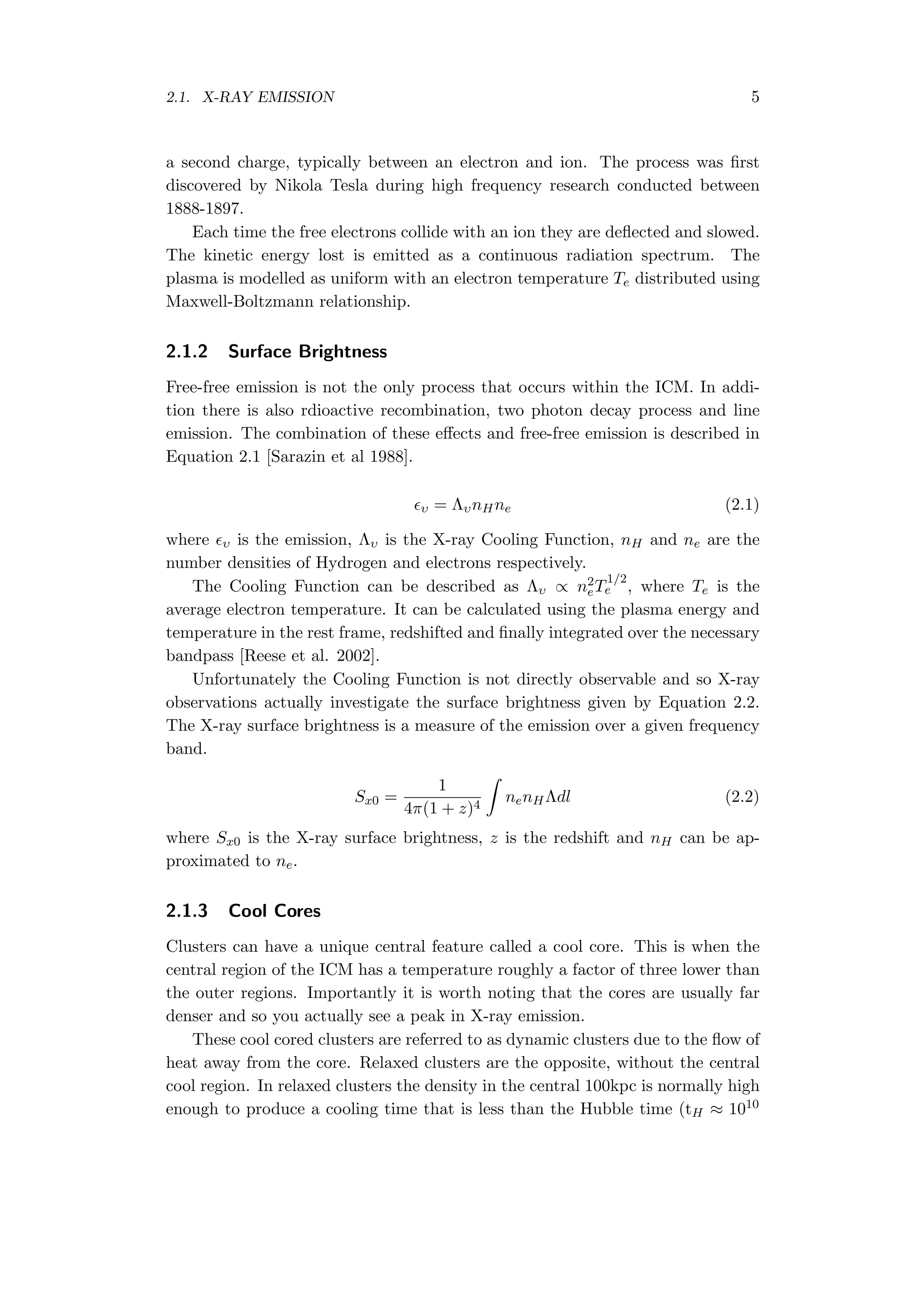 2.1. X-RAY EMISSION 5
a second charge, typically between an electron and ion. The process was ﬁrst
discovered by Nikola Tesla during high frequency research conducted between
1888-1897.
Each time the free electrons collide with an ion they are deﬂected and slowed.
The kinetic energy lost is emitted as a continuous radiation spectrum. The
plasma is modelled as uniform with an electron temperature Te distributed using
Maxwell-Boltzmann relationship.
2.1.2 Surface Brightness
Free-free emission is not the only process that occurs within the ICM. In addi-
tion there is also rdioactive recombination, two photon decay process and line
emission. The combination of these eﬀects and free-free emission is described in
Equation 2.1 [Sarazin et al 1988].
ϵυ = ΛυnHne (2.1)
where ϵυ is the emission, Λυ is the X-ray Cooling Function, nH and ne are the
number densities of Hydrogen and electrons respectively.
The Cooling Function can be described as Λυ ∝ n2
eT
1/2
e , where Te is the
average electron temperature. It can be calculated using the plasma energy and
temperature in the rest frame, redshifted and ﬁnally integrated over the necessary
bandpass [Reese et al. 2002].
Unfortunately the Cooling Function is not directly observable and so X-ray
observations actually investigate the surface brightness given by Equation 2.2.
The X-ray surface brightness is a measure of the emission over a given frequency
band.
Sx0 =
1
4π(1 + z)4
∫
nenHΛdl (2.2)
where Sx0 is the X-ray surface brightness, z is the redshift and nH can be ap-
proximated to ne.
2.1.3 Cool Cores
Clusters can have a unique central feature called a cool core. This is when the
central region of the ICM has a temperature roughly a factor of three lower than
the outer regions. Importantly it is worth noting that the cores are usually far
denser and so you actually see a peak in X-ray emission.
These cool cored clusters are referred to as dynamic clusters due to the ﬂow of
heat away from the core. Relaxed clusters are the opposite, without the central
cool region. In relaxed clusters the density in the central 100kpc is normally high
enough to produce a cooling time that is less than the Hubble time (tH ≈ 1010
 