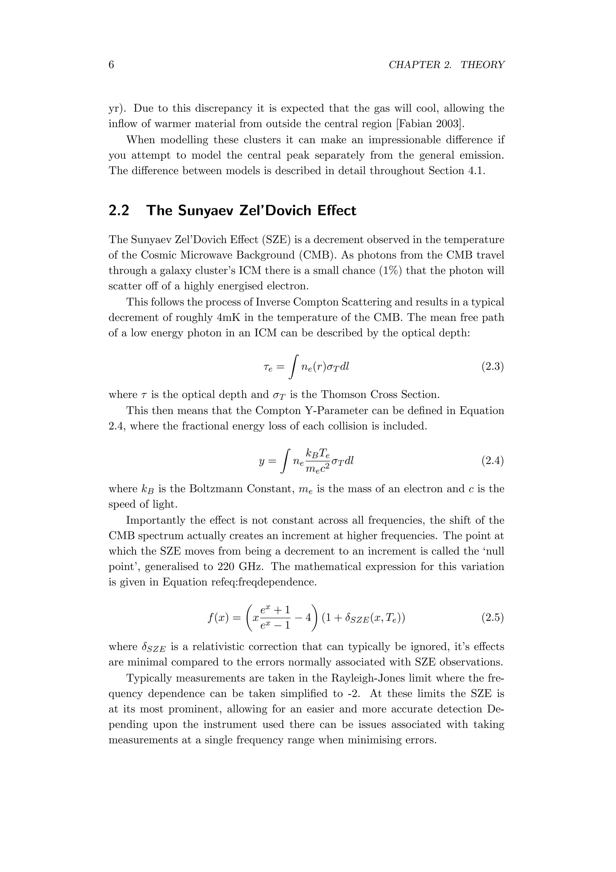 6 CHAPTER 2. THEORY
yr). Due to this discrepancy it is expected that the gas will cool, allowing the
inﬂow of warmer material from outside the central region [Fabian 2003].
When modelling these clusters it can make an impressionable diﬀerence if
you attempt to model the central peak separately from the general emission.
The diﬀerence between models is described in detail throughout Section 4.1.
2.2 The Sunyaev Zel’Dovich Eﬀect
The Sunyaev Zel’Dovich Eﬀect (SZE) is a decrement observed in the temperature
of the Cosmic Microwave Background (CMB). As photons from the CMB travel
through a galaxy cluster’s ICM there is a small chance (1%) that the photon will
scatter oﬀ of a highly energised electron.
This follows the process of Inverse Compton Scattering and results in a typical
decrement of roughly 4mK in the temperature of the CMB. The mean free path
of a low energy photon in an ICM can be described by the optical depth:
τe =
∫
ne(r)σT dl (2.3)
where τ is the optical depth and σT is the Thomson Cross Section.
This then means that the Compton Y-Parameter can be deﬁned in Equation
2.4, where the fractional energy loss of each collision is included.
y =
∫
ne
kBTe
mec2
σT dl (2.4)
where kB is the Boltzmann Constant, me is the mass of an electron and c is the
speed of light.
Importantly the eﬀect is not constant across all frequencies, the shift of the
CMB spectrum actually creates an increment at higher frequencies. The point at
which the SZE moves from being a decrement to an increment is called the ‘null
point’, generalised to 220 GHz. The mathematical expression for this variation
is given in Equation refeq:freqdependence.
f(x) =
(
x
ex + 1
ex − 1
− 4
)
(1 + δSZE(x, Te)) (2.5)
where δSZE is a relativistic correction that can typically be ignored, it’s eﬀects
are minimal compared to the errors normally associated with SZE observations.
Typically measurements are taken in the Rayleigh-Jones limit where the fre-
quency dependence can be taken simpliﬁed to -2. At these limits the SZE is
at its most prominent, allowing for an easier and more accurate detection De-
pending upon the instrument used there can be issues associated with taking
measurements at a single frequency range when minimising errors.
 
