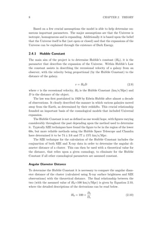 8 CHAPTER 2. THEORY
Based on a few crucial assumptions the model is able to help determine nu-
merous important parameters. The major assumptions are that the Universe is
isotropic, homogeneous and is expanding. Additionally it is based upon the belief
that the Universe itself is ﬂat (not open or closed) and that the expansions of the
Universe can be explained through the existence of Dark Energy.
2.4.1 Hubble Constant
The main aim of the project is to determine Hubble’s constant (H0), it is the
parameter that describes the expansion of the Universe. Within Hubble’s Law
the constant assists in describing the recessional velocity of a galaxy from an
observer, with the velocity being proportional (by the Hubble Constant) to the
distance of the galaxy.
v = H0D (2.9)
where v is the recessional velocity, H0 is the Hubble Constant (km/s/Mpc) and
D is the distance of the object.
The law was ﬁrst postulated in 1929 by Edwin Hubble after almost a decade
of observations. It clearly described the manner in which various galaxies moved
away from the Earth, as determined by their redshifts. This crucial relationship
founded an important basis of the cosmological models that included Universal
expansion.
The Hubble Constant is not as deﬁned as one would hope, with ﬁgures varying
considerably throughout the past depending upon the method used to determine
it. Typically SZE techniques have found the ﬁgure to be in the region of the lower
60s, but more reliable methods using the Hubble Space Telescope and Chandra
have determined it to be 74 ± 3.6 and 77 ± 15% km/s/Mpc.
The SZE technique for the calculation of the Hubble Constant includes the
conjunction of both SZE and X-ray data in order to determine the angular di-
ameter distance of a cluster. This can then be used with a theoretical value for
the distance, that relies upon a given cosmology, to eliminate for the Hubble
Constant if all other cosmological parameters are assumed constant.
Angular Diameter Distance
To determine the Hubble Constant it is necessary to compare the angular diam-
eter distance of the cluster (calculated using X-ray surface brightness and SZE
observations) with the theoretical distance. The ﬁnal relationship between the
two (with the assumed value of H0=100 km/s/Mpc) is given by Equation 2.10,
where the detailed descriptions of the derivations can be read below.
H0 = 100 ×
Dt
De
(2.10)
 