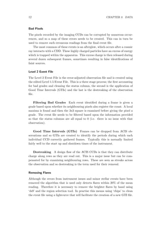 12 CHAPTER 3. DATA
Bad Pixels
The pixels recorded by the imaging CCDs can be corrupted by numerous occur-
rences, and so a map of these errors needs to be created. This can in turn be
used to remove such erroneous readings from the ﬁnal event ﬁle.
The most common of these events is an afterglow, which occurs after a cosmic
ray interacts with a CDD. These highly charged particles have an excess of energy
which is trapped within the apparatus. This excess charge is then released during
several dozen subsequent frames, sometimes resulting in false identiﬁcations of
faint sources.
Level 2 Event File
The Level 2 Event File is the error-adjusted observation ﬁle and is created using
the edited Level 1.5 Event File. This is a three stage process; the ﬁrst accounting
for bad grades and cleaning the status column, the second is the application of
Good Time Intervals (GTIs) and the last is the destreaking of the observation
ﬁle.
Filtering Bad Grades Each event identiﬁed during a frame is given a
grade based upon whether its neighbouring pixels also register the count. A local
maxima is found and then the 3x3 square is examined before giving the pixel a
grade. The event ﬁle needs to be ﬁltered based upon the information provided
so that the status columns are all equal to 0 (i.e. there is no issue with that
observation).
Good Time Intervals (GTIs) Frames can be dropped from ACIS ob-
servations and so GTIs are created to identify the periods during which each
individual CCD correctly gathered frames. Typically this is normally limited
fairly well to the start up and shutdown times of the instrument.
Destreaking A design ﬂaw of the ACIS CCDs is that they can distribute
charge along rows as they are read out. This is a major issue but can be com-
pensated for by examining neighbouring rows. These are seen as streaks across
the observation and so destreaking is the term used for their removal.
Removing Flares
Although the errors from instrument issues and minor stellar events have been
removed the algorithm that is used only detects ﬂares within 20% of the mean
reading. Therefore it is necessary to remove the brighter ﬂares by hand using
‘ds9’ and the region selection tool. In practise this means using ‘chips’ to clean
the event ﬁle using a lightcurve that will facilitate the creation of a new GTI ﬁle.
 