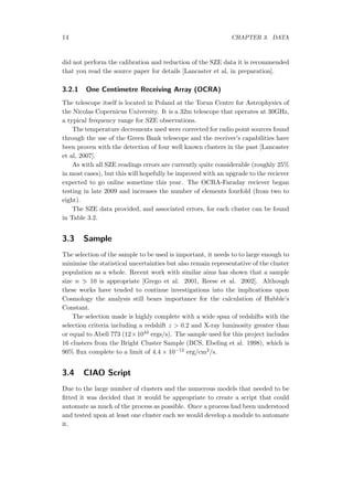 14 CHAPTER 3. DATA
did not perform the calibration and reduction of the SZE data it is recommended
that you read the source paper for details [Lancaster et al, in preparation].
3.2.1 One Centimetre Receiving Array (OCRA)
The telescope itself is located in Poland at the Torun Centre for Astrophysics of
the Nicolas Copernicus University. It is a 32m telescope that operates at 30GHz,
a typical frequency range for SZE observations.
The temperature decrements used were corrected for radio point sources found
through the use of the Green Bank telescope and the receiver’s capabilities have
been proven with the detection of four well known clusters in the past [Lancaster
et al, 2007].
As with all SZE readings errors are currently quite considerable (roughly 25%
in most cases), but this will hopefully be improved with an upgrade to the reciever
expected to go online sometime this year. The OCRA-Faraday reciever began
testing in late 2009 and increases the number of elements fourfold (from two to
eight).
The SZE data provided, and associated errors, for each cluster can be found
in Table 3.2.
3.3 Sample
The selection of the sample to be used is important, it needs to to large enough to
minimise the statistical uncertainties but also remain representative of the cluster
population as a whole. Recent work with similar aims has shown that a sample
size n 10 is appropriate [Grego et al. 2001, Reese et al. 2002]. Although
these works have tended to continue investigations into the implications upon
Cosmology the analysis still bears importance for the calculation of Hubble’s
Constant.
The selection made is highly complete with a wide span of redshifts with the
selection criteria including a redshift z > 0.2 and X-ray luminosity greater than
or equal to Abell 773 (12×1044 ergs/s). The sample used for this project includes
16 clusters from the Bright Cluster Sample (BCS, Ebeling et al. 1998), which is
90% ﬂux complete to a limit of 4.4 × 10−12 erg/cm2/s.
3.4 CIAO Script
Due to the large number of clusters and the numerous models that needed to be
ﬁtted it was decided that it would be appropriate to create a script that could
automate as much of the process as possible. Once a process had been understood
and tested upon at least one cluster each we would develop a module to automate
it.
 