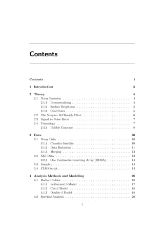 Contents
Contents i
1 Introduction 3
2 Theory 4
2.1 X-ray Emission . . . . . . . . . . . . . . . . . . . . . . . . . . . . . 4
2.1.1 Bremsstrahlung . . . . . . . . . . . . . . . . . . . . . . . . . 4
2.1.2 Surface Brightness . . . . . . . . . . . . . . . . . . . . . . . 5
2.1.3 Cool Cores . . . . . . . . . . . . . . . . . . . . . . . . . . . 5
2.2 The Sunyaev Zel’Dovich Eﬀect . . . . . . . . . . . . . . . . . . . . 6
2.3 Signal to Noise Ratio . . . . . . . . . . . . . . . . . . . . . . . . . . 7
2.4 Cosmology . . . . . . . . . . . . . . . . . . . . . . . . . . . . . . . 7
2.4.1 Hubble Constant . . . . . . . . . . . . . . . . . . . . . . . . 8
3 Data 10
3.1 X-ray Data . . . . . . . . . . . . . . . . . . . . . . . . . . . . . . . 10
3.1.1 Chandra Satellite . . . . . . . . . . . . . . . . . . . . . . . . 10
3.1.2 Data Reduction . . . . . . . . . . . . . . . . . . . . . . . . . 11
3.1.3 Merging . . . . . . . . . . . . . . . . . . . . . . . . . . . . . 13
3.2 SZE Data . . . . . . . . . . . . . . . . . . . . . . . . . . . . . . . . 13
3.2.1 One Centimetre Receiving Array (OCRA) . . . . . . . . . . 14
3.3 Sample . . . . . . . . . . . . . . . . . . . . . . . . . . . . . . . . . . 14
3.4 CIAO Script . . . . . . . . . . . . . . . . . . . . . . . . . . . . . . . 14
4 Analysis Methods and Modelling 16
4.1 Radial Proﬁles . . . . . . . . . . . . . . . . . . . . . . . . . . . . . 16
4.1.1 Isothermal β-Model . . . . . . . . . . . . . . . . . . . . . . 17
4.1.2 Cut-β Model . . . . . . . . . . . . . . . . . . . . . . . . . . 18
4.1.3 Double-β Model . . . . . . . . . . . . . . . . . . . . . . . . 18
4.2 Spectral Analysis . . . . . . . . . . . . . . . . . . . . . . . . . . . . 20
i
 