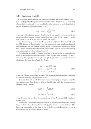 4.1. RADIAL PROFILES 17
4.1.1 Isothermal β-Model
The model that was ﬁrst ﬁtted was the single β model, described by Equation 4.1.
It is based upon the King approximation and was ﬁrst designed for the modelling
of star clusters, although it was found to be quite adequate at modelling clusters
as well [Cavaliere & Fusco-Femiano 1978].
ne(r) = ne0 (1 +
r2
r2
c
)−3β/2
(4.1)
where ne is the electron number density, ne0 is the number electron density at
the centre of the cluster, r is the radius from the centre of the cluster, rc is the
core radius of the ICM and β is the power law index.
By eliminating ne in both the X-ray surface brightness (Equation 2.2) and
the SZE decrement (Equation 2.6) you can demonstrate that each has an integral
dependent only on the electron number density, temperature and cooling func-
tion. These equations have their own components, each of which have varying
dependencies given below in Equations 4.2.
Additionally we need to change variables so as to attain an expression in
terms of the angular diameter distance. This can be done by using l = DAζ,
removing the dependence on length and replacing it with ζ (an angular measure
of distance down the line of sight l = DAζ).
ns = ne0 fn(θ, ϕ, ζ)
Te(r) = Te0 fT (θ, ϕ, ζ) (4.2)
Λe(E, Te) = Λe0 fΛ(θ, ϕ, ζ)
where the f terms are the form factors of the respective variable and the constants
with an e0 subscript are the central values.
You can then sub ne into the expressions, rearranging to integrate only the
dependent terms. This allows for a large simpliﬁcation with the integrals shown
in Equations 4.3 and 4.4.
ΘX(θ, ϕ) =
∫
f2
nfΛdζ (4.3)
ΘS(θ, ϕ) =
∫
fnfΛdζ (4.4)
where ΘX and ΘS are the ζ dependant terms of the X-ray and SZE equations
respectively.
Fortunately this can be simpliﬁed further by assuming isothermality, leading
to fT = 1 and fΛ = 1. This leaves only fn that needs to be determined. The
factor fn is originally in the form of the β-Model given in Equation 4.1, but a
substitution can be made where rc = θcDA.
 