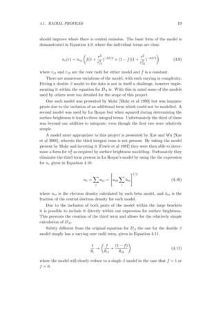4.1. RADIAL PROFILES 19
should improve where there is central emission. The basic form of the model is
demonstrated in Equation 4.9, where the individual terms are clear.
ne(r) = ne0
(
f(1 +
r2
r2
c1
)−3β/2
+ (1 − f)(1 +
r2
r2
c2
)−3β/2
)
(4.9)
where rc1 and rc2 are the core radii for either model and f is a constant.
There are numerous variations of the model, with each varying in complexity.
Fitting a double β model to the data is not in itself a challenge, however imple-
menting it within the equation for DA is. With this in mind some of the models
used by others were too detailed for the scope of this project.
One such model was presented by Mohr [Mohr et al 1999] but was inappro-
priate due to the inclusion of an additional term which could not be modelled. A
second model was used by La Roque but when squared during determining the
surface brightness it lead to three integral terms. Unfortunately the third of these
was beyond our abilities to integrate, even though the ﬁrst two were relatively
simple.
A model more appropriate to this project is presented by Xue and Wu [Xue
et al 2000], wherein the third integral term is not present. By taking the model
present by Mohr and inverting it [Cowie et al 1987] they were then able to deter-
mine a form for n2
e as required by surface brightness modelling. Fortunately they
eliminate the third term present in La Roque’s model by using the the expression
for ne given in Equation 4.10.
ne =
∑
i
nei =
[
ne0
∑
i
˜nei
]1/2
(4.10)
where nei is the electron density calculated by each beta model, and ˜nei is the
fraction of the central electron density for each model.
Due to the inclusion of both parts of the model within the large brackets
it is possible to include it directly within our expression for surface brightness.
This prevents the creation of the third term and allows for the relatively simple
calculation of DA.
Subtly diﬀerent from the original equation for DA the one for the double β
model simply has a varying core radii term, given in Equation 4.11.
1
θc
→
(
f
θc1
+
(1 − f)
θc2
)
(4.11)
where the model will clearly reduce to a single β model in the case that f = 1 or
f = 0.
 