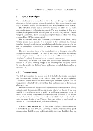 20 CHAPTER 4. ANALYSIS METHODS AND MODELLING
4.2 Spectral Analysis
The spectral analysis is undertaken to attain the central temperature (Te0) and
abundance, which in turn can provide the emissivity. This is done by extracting a
region, accurately centred upon the cluster, that is then modelled using XSPEC.
The extraction process creates numerous ancillary ﬁles which aid the in re-
duction of response error from the instrument. The most important of these were
the weighted response matrix ﬁle (.rmf) and the auxilliary response ﬁle (.arf) for
the given observation. These assist in mapping the likelihood of an event being
registered by a CCD across each pixel.
The models used consist of a photoelectric absorption model (wabs) and a
thermal plasma model (apec). It is necessary to both eliminate the readings
from bad bins and certain energy bands before modelling the parameters. In our
case the energy band examined was 0.3-7keV throughout both techniques listed
below.
The most important factor of the spectral analysis is the region selected for
the application of the model. The centre of the cluster was found as described
earlier using the centroid tool, but unlike the radial proﬁle an overestimation of
the cluster’s radius is detrimental to the estimated temperature.
Additionally the central core region can again corrupt results in a similar
manner to the radial proﬁling, except in the case of spectral analysis it cannot
be modelled as with the double β model and should be excluded as described in
Section 4.2.2.
4.2.1 Complete Model
The ﬁrst spectrum that the models were ﬁt to included the central core region
and reached to our estimate of the cluster’s radial extent as described below.
This should provide reasonable results although it would be expected that the
temperatures extracted will be lower than their real values due to the inclusion
of the cool core.
The radius calculation was performed by examining the radial proﬁles already
extracted, and then calculate the average central value of the cluster. It was then
possible to determine the point at which the proﬁle was consistently below 1%
of this value. Ideally we would have determined the R500 radius of the cluster,
which is the radius where the mean total density of the cluster is ﬁve hundred
times the mass density of the Universe, but were advised it was beyond our
abilities [K. Lancaster & P. Giles, University of Bristol].
Radial Extent Estimation A comparison between a resultant radii and
a calculated R500 radii [P. Giles, University of Bristol] were reasonably good,
demonstrating that the region used to extract the spectrum should not bias our
 