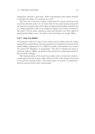 4.2. SPECTRAL ANALYSIS 21
temperature upwards a great deal. When experimenting with various methods
to calculate the radius, two methods were used.
The ﬁrst was a ﬁve-point moving average and the second relied upon ﬁve
consistent sub-value points. It was found that the ﬁve point moving average fell
far below the example radius with a ﬁgure of approximately 580px, probably due
to a single anomalous result (even though zero ﬁgures were already removed by
this point). The ﬁve point consistency model also fell short, but with a ﬁgure of
approximately 650px, came a lot closer to the actual ﬁgure of roughly 700px.
4.2.2 Core Cut Model
As mentioned earlier the cores of some clusters have an eﬀect upon the results
gathered from model ﬁtting. Previous methods have included the removal of the
central 100kpc [Bonamente et al. 2006] but another valid method is to remove
the central 15% [Maughan, in preparation]. Not able to calculate the point at
which the radius is 100kpc, we opted for the removal of a central region based on
the percentile technique.
The implementation of the model was simple, with a script that created a
annuli region ﬁle with an inner radius which was 15% of the original value used
in the previous spectral model. You would expect an increase in temperature
with the removal of the cooler central region.
 