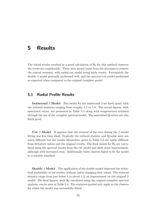 5 Results
The initial results resulted in a good calculation of H0 for this method, however
the errors are considerable. There were mixed resuls from the attempts to remove
the central emission, with radial cut model being fairly erratic. Fortunately the
double β model generally performed well, and the spectral cut model performed
as expected when compared to the original complete model.
5.1 Radial Proﬁle Results
Isothermal β Model The results for the isothermal β are fairly good, with
the reduced statistics ranging from roughly 1.1 to 1.8. The actual ﬁgures, with
associated errors, are presented in Table 5.4 along with temperatures attained
through the use of the complete spectral model. The associated Q-values are also
fairly good.
Cut β Model It appears that the removal of the core during the β model
ﬁtting was less than ideal. Typically the reduced statistic and Q-value were not
much diﬀerent but the results themselves, given in Table 5.3 are vastly diﬀerent
from literature values and the original results. The ﬁnal values for H0 are calcu-
lated using the spectral results from the cut model and show some improvement,
although with increased error. Additionally three clusters failed to ﬁt the model
to a useable standard.
Double β Model The application of the double model improved the statis-
tical probability of our results, without vastly changing their values. The reduced
statistic range from just below 1 to about 1.3, an improvement on the original β
model. The ﬁnal ﬁgures, with H0 calculated using the original complete spectral
analysis, can be seen in Table 5.4. The statistics quoted only apply to the clusters
for which the model was successfully ﬁtted.
22
 