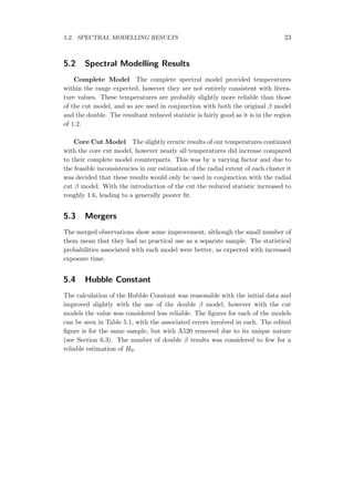 5.2. SPECTRAL MODELLING RESULTS 23
5.2 Spectral Modelling Results
Complete Model The complete spectral model provided temperatures
within the range expected, however they are not entirely consistent with litera-
ture values. These temperatures are probably slightly more reliable than those
of the cut model, and so are used in conjunction with both the original β model
and the double. The resultant reduced statistic is fairly good as it is in the region
of 1.2.
Core Cut Model The slightly erratic results of our temperatures continued
with the core cut model, however nearly all temperatures did increase compared
to their complete model counterparts. This was by a varying factor and due to
the feasible inconsistencies in our estimation of the radial extent of each cluster it
was decided that these results would only be used in conjunction with the radial
cut β model. With the introduction of the cut the reduced statistic increased to
roughly 1.6, leading to a generally poorer ﬁt.
5.3 Mergers
The merged observations show some improvement, although the small number of
them mean that they had no practical use as a separate sample. The statistical
probabilities associated with each model were better, as expected with increased
exposure time.
5.4 Hubble Constant
The calculation of the Hubble Constant was reasonable with the initial data and
improved slightly with the use of the double β model, however with the cut
models the value was considered less reliable. The ﬁgures for each of the models
can be seen in Table 5.1, with the associated errors involved in each. The edited
ﬁgure is for the same sample, but with A520 removed due to its unique nature
(see Section 6.3). The number of double β results was considered to few for a
reliable estimation of H0.
 