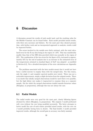 6 Discussion
A discussion around the results of each model used, and the resulting value for
the Hubble Constant can be found below. Each model provided mixed results,
with their own successes and failures. For the most part they showed promise
that, with further work and an incorporated approach to analysis, results could
be improved further.
The errors involved in the models were fairly minimal, with the total calcu-
lated error for the X-ray data being in the region of <10%. This was considerably
smaller than that of the SZE data provided which was normally in the region of
25%. The combination of the two errors for the ﬁgure of DA increased to approx-
imately 55% by the end of analysis due to an increase in the estimated error of
the temperatures attained (a standard ﬁgure of 1keV was adopted - as justiﬁed
in Section 6.2). For a detailed description of the error calculations see Appendix
B.
The problems associated with the later models meant that it would not have
been a useful exercise to employ them with the merged data. For this reason,
only the single β, and complete spectral models were tested. There was not a
noticeable improvement, simply a slight deviation from the original results. There
is no doubt that ideally merged observations would be used where ever possible,
but the high failure rate makes it impractical to examine them as a separate
sample. On the whole the merged observations tended towards literature values
[Maughan, in preparation], although this was not always the case.
6.1 Radial Models
The radial results were very good for the most part, closely following ﬁgures
attained by others [Maughan, in preparation]. The original β model performed
well, even without the core being modelled accurately. The latter attempts to
better model the core of each cluster provided mixed results, with the core cut
β model probably having been to drastic. The ﬁnal double β model provided
improved results, although the overall gain in accuracy was fairly nominal.
30
 