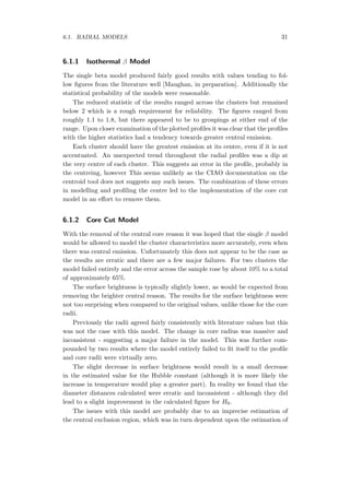 6.1. RADIAL MODELS 31
6.1.1 Isothermal β Model
The single beta model produced fairly good results with values tending to fol-
low ﬁgures from the literature well [Maughan, in preparation]. Additionally the
statistical probability of the models were reasonable.
The reduced statistic of the results ranged across the clusters but remained
below 2 which is a rough requirement for reliability. The ﬁgures ranged from
roughly 1.1 to 1.8, but there appeared to be to groupings at either end of the
range. Upon closer examination of the plotted proﬁles it was clear that the proﬁles
with the higher statistics had a tendency towards greater central emission.
Each cluster should have the greatest emission at its centre, even if it is not
accentuated. An unexpected trend throughout the radial proﬁles was a dip at
the very centre of each cluster. This suggests an error in the proﬁle, probably in
the centreing, however This seems unlikely as the CIAO documentation on the
centroid tool does not suggests any such issues. The combination of these errors
in modelling and proﬁling the centre led to the implementation of the core cut
model in an eﬀort to remove them.
6.1.2 Core Cut Model
With the removal of the central core reason it was hoped that the single β model
would be allowed to model the cluster characteristics more accurately, even when
there was central emission. Unfortunately this does not appear to be the case as
the results are erratic and there are a few major failures. For two clusters the
model failed entirely and the error across the sample rose by about 10% to a total
of approximately 65%.
The surface brightness is typically slightly lower, as would be expected from
removing the brighter central reason. The results for the surface brightness were
not too surprising when compared to the original values, unlike those for the core
radii.
Previously the radii agreed fairly consistently with literature values but this
was not the case with this model. The change in core radius was massive and
inconsistent - suggesting a major failure in the model. This was further com-
pounded by two results where the model entirely failed to ﬁt itself to the proﬁle
and core radii were virtually zero.
The slight decrease in surface brightness would result in a small decrease
in the estimated value for the Hubble constant (although it is more likely the
increase in temperature would play a greater part). In reality we found that the
diameter distances calculated were erratic and inconsistent - although they did
lead to a slight improvement in the calculated ﬁgure for H0.
The issues with this model are probably due to an imprecise estimation of
the central exclusion region, which was in turn dependent upon the estimation of
 