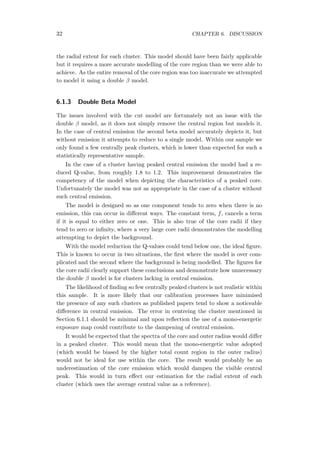 32 CHAPTER 6. DISCUSSION
the radial extent for each cluster. This model should have been fairly applicable
but it requires a more accurate modelling of the core region than we were able to
achieve. As the entire removal of the core region was too inaccurate we attempted
to model it using a double β model.
6.1.3 Double Beta Model
The issues involved with the cut model are fortunately not an issue with the
double β model, as it does not simply remove the central region but models it.
In the case of central emission the second beta model accurately depicts it, but
without emission it attempts to reduce to a single model. Within our sample we
only found a few centrally peak clusters, which is lower than expected for such a
statistically representative sample.
In the case of a cluster having peaked central emission the model had a re-
duced Q-value, from roughly 1.8 to 1.2. This improvement demonstrates the
competency of the model when depicting the characteristics of a peaked core.
Unfortunately the model was not as appropriate in the case of a cluster without
such central emission.
The model is designed so as one component tends to zero when there is no
emission, this can occur in diﬀerent ways. The constant term, f, cancels a term
if it is equal to either zero or one. This is also true of the core radii if they
tend to zero or inﬁnity, where a very large core radii demonstrates the modelling
attempting to depict the background.
With the model reduction the Q-values could tend below one, the ideal ﬁgure.
This is known to occur in two situations, the ﬁrst where the model is over com-
plicated and the second where the background is being modelled. The ﬁgures for
the core radii clearly support these conclusions and demonstrate how unnecessary
the double β model is for clusters lacking in central emission.
The likelihood of ﬁnding so few centrally peaked clusters is not realistic within
this sample. It is more likely that our calibration processes have minimised
the presence of any such clusters as published papers tend to show a noticeable
diﬀerence in central emission. The error in centreing the cluster mentioned in
Section 6.1.1 should be minimal and upon reﬂection the use of a mono-energetic
exposure map could contribute to the dampening of central emission.
It would be expected that the spectra of the core and outer radius would diﬀer
in a peaked cluster. This would mean that the mono-energetic value adopted
(which would be biased by the higher total count region in the outer radius)
would not be ideal for use within the core. The result would probably be an
underestimation of the core emission which would dampen the visible central
peak. This would in turn eﬀect our estimation for the radial extent of each
cluster (which uses the average central value as a reference).
 