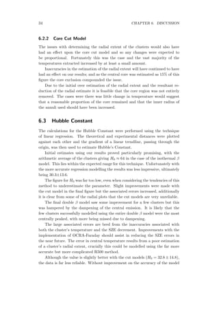 34 CHAPTER 6. DISCUSSION
6.2.2 Core Cut Model
The issues with determining the radial extent of the clusters would also have
had an eﬀect upon the core cut model and so any changes were expected to
be proportional. Fortunately this was the case and the vast majority of the
temperatures extracted increased by at least a small amount.
Inaccuracies in the estimation of the radial extent will have continued to have
had an eﬀect on our results; and as the central core was estimated as 15% of this
ﬁgure the core exclusion compounded the issue.
Due to the initial over estimation of the radial extent and the resultant re-
duction of the radial estimate it is feasible that the core region was not entirely
removed. The cases were there was little change in temperature would suggest
that a reasonable proportion of the core remained and that the inner radius of
the annuli used should have been increased.
6.3 Hubble Constant
The calculations for the Hubble Constant were performed using the technique
of linear regression. The theoretical and experimental distances were plotted
against each other and the gradient of a linear trendline, passing through the
origin, was then used to estimate Hubble’s Constant.
Initial estimates using our results proved particularly promising, with the
arithmetic average of the clusters giving H0 ≈ 64 in the case of the isothermal β
model. This lies within the expected range for this technique. Unfortunately with
the more accurate regression modelling the results was less impressive, ultimately
being 30.3±13.6.
The ﬁgure for H0 was far too low, even when considering the tendencies of this
method to underestimate the parameter. Slight improvements were made with
the cut model in the ﬁnal ﬁgure but the associated errors increased, additionally
it is clear from some of the radial plots that the cut models are very unreliable.
The ﬁnal double β model saw some improvement for a few clusters but this
was hampered by the dampening of the central emission. It is likely that the
few clusters successfully modelled using the entire double β model were the most
centrally peaked, with more being missed due to dampening.
The large associated errors are bred from the inaccuracies associated with
both the cluster’s temperature and the SZE decrement. Improvements with the
implementation of OCRA-Faraday should assist in reducing the SZE errors in
the near future. The error in central temperature results from a poor estimation
of a cluster’s radial extent, crucially this could be modelled using the far more
accurate but more complicated R500 method.
Although the value is slightly better with the cut models (H0 = 32.8 ± 14.8),
the data is far less reliable. Without improvement on the accuracy of the model
 