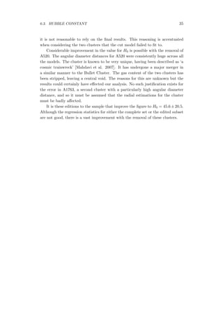 6.3. HUBBLE CONSTANT 35
it is not reasonable to rely on the ﬁnal results. This reasoning is accentuated
when considering the two clusters that the cut model failed to ﬁt to.
Considerable improvement in the value for H0 is possible with the removal of
A520. The angular diameter distances for A520 were consistently huge across all
the models. The cluster is known to be very unique, having been described as ‘a
cosmic trainwreck’ [Mahdavi et al. 2007]. It has undergone a major merger in
a similar manner to the Bullet Cluster. The gas content of the two clusters has
been stripped, leaving a central void. The reasons for this are unknown but the
results could certainly have eﬀected our analysis. No such justiﬁcation exists for
the error in A1763, a second cluster with a particularly high angular diameter
distance, and so it must be assumed that the radial estimations for the cluster
must be badly aﬀected.
It is these editions to the sample that improve the ﬁgure to H0 = 45.6 ± 20.5.
Although the regression statistics for either the complete set or the edited subset
are not good, there is a vast improvement with the removal of these clusters.
 