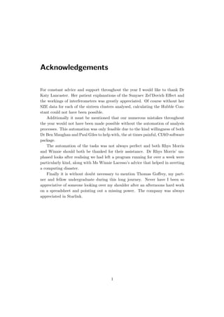 Acknowledgements
For constant advice and support throughout the year I would like to thank Dr
Katy Lancaster. Her patient explanations of the Sunyaev Zel’Dovich Eﬀect and
the workings of interferometers was greatly appreciated. Of course without her
SZE data for each of the sixteen clusters analysed, calculating the Hubble Con-
stant could not have been possible.
Additionally it must be mentioned that our numerous mistakes throughout
the year would not have been made possible without the automation of analysis
processes. This automation was only feasible due to the kind willingness of both
Dr Ben Maughan and Paul Giles to help with, the at times painful, CIAO software
package.
The automation of the tasks was not always perfect and both Rhys Morris
and Winnie should both be thanked for their assistance. Dr Rhys Morris’ un-
phased looks after realising we had left a program running for over a week were
particularly kind, along with Ms Winnie Lacesso’s advice that helped in averting
a computing disaster.
Finally it is without doubt necessary to mention Thomas Goﬀrey, my part-
ner and fellow undergraduate during this long journey. Never have I been so
appreciative of someone looking over my shoulder after an afternoons hard work
on a spreadsheet and pointing out a missing power. The company was always
appreciated in Starlink.
1
 