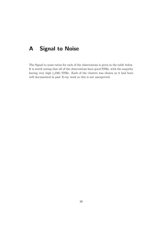 A Signal to Noise
The Signal to noise ratios for each of the observations is given in the table below.
It is worth noting that all of the observations have good SNRs, with the majority
having very high (¿100) SNRs. Each of the clusters was chosen as it had been
well documented in past X-ray work so this is not unexpected.
39
 