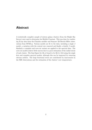Abstract
A statistically complete sample of sixteen galaxy clusters (from the Bright Sky
Survey) were used to determine the Hubble Constant. This was done by combin-
ing X-ray data from the Chandra satellite and Sunyaev Zel’Dovich Eﬀect obser-
vations from OCRA-p. Various models are ﬁt to the data, including a single β
model, a variation with the central core removed and ﬁnally a double β model.
Similarly a complete and core-cut variant are applied to the spectral data. The
core-cut models achieve little success due to a poor estimation of the radial extent
of each cluster. The ﬁnal ﬁgure for H0 is found to be 30.3 ± 13.6 using the single
beta and complete spectral models, although this can be improved by removing
obvious outliers. The large fractional errors are contributed by inaccuracies in
the SZE observations and the estimation of the clusters’ core temperatures.
2
 